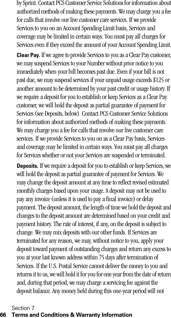 Section 766 Terms and Conditions &amp; Warranty Informationby Sprint. Contact PCS Customer Service Solutions for information about authorized methods of making these payments. We may charge you a fee for calls that involve our live customer care services. If we provide Services to you on an Account Spending Limit basis, Services and coverage may be limited in certain ways. You must pay all charges for Services even if they exceed the amount of your Account Spending Limit.Clear Pay. If we agree to provide Services to you as a Clear Pay customer, we may suspend Services to your Number without prior notice to you immediately when your bill becomes past due. Even if your bill is not past due, we may suspend services if your unpaid usage exceeds $125 or another amount to be determined by your past credit or usage history. If we require a deposit for you to establish or keep Services as a Clear Pay customer, we will hold the deposit as partial guarantee of payment for Services (see Deposits, below). Contact PCS Customer Service Solutions for information about authorized methods of making these payments. We may charge you a fee for calls that involve our live customer care services. If we provide Services to you on as a Clear Pay basis, Services and coverage may be limited in certain ways. You must pay all charges for Services whether or not your Services are suspended or terminated.Deposits. If we require a deposit for you to establish or keep Services, we will hold the deposit as partial guarantee of payment for Services. We may change the deposit amount at any time to reflect revised estimated monthly charges based upon your usage. A deposit may not be used to pay any invoice (unless it is used to pay a final invoice) or delay payment. The deposit amount, the length of time we hold the deposit and changes to the deposit amount are determined based on your credit and payment history. The rate of interest, if any, on the deposit is subject to change. We may mix deposits with our other funds. If Services are terminated for any reason, we may, without notice to you, apply your deposit toward payment of outstanding charges and return any excess to you at your last known address within 75 days after termination of Services. If the U.S. Postal Service cannot deliver the money to you and returns it to us, we will hold it for you for one year from the date of return and, during that period, we may charge a servicing fee against the deposit balance. Any money held during this one-year period will not 