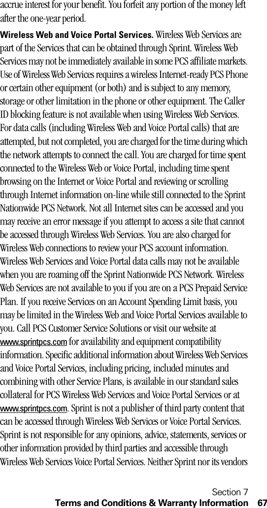 Section 7Terms and Conditions &amp; Warranty Information 67accrue interest for your benefit. You forfeit any portion of the money left after the one-year period.Wireless Web and Voice Portal Services. Wireless Web Services are part of the Services that can be obtained through Sprint. Wireless Web Services may not be immediately available in some PCS affiliate markets. Use of Wireless Web Services requires a wireless Internet-ready PCS Phone or certain other equipment (or both) and is subject to any memory, storage or other limitation in the phone or other equipment. The Caller ID blocking feature is not available when using Wireless Web Services. For data calls (including Wireless Web and Voice Portal calls) that are attempted, but not completed, you are charged for the time during which the network attempts to connect the call. You are charged for time spent connected to the Wireless Web or Voice Portal, including time spent browsing on the Internet or Voice Portal and reviewing or scrolling through Internet information on-line while still connected to the Sprint Nationwide PCS Network. Not all Internet sites can be accessed and you may receive an error message if you attempt to access a site that cannot be accessed through Wireless Web Services. You are also charged for Wireless Web connections to review your PCS account information. Wireless Web Services and Voice Portal data calls may not be available when you are roaming off the Sprint Nationwide PCS Network. Wireless Web Services are not available to you if you are on a PCS Prepaid Service Plan. If you receive Services on an Account Spending Limit basis, you may be limited in the Wireless Web and Voice Portal Services available to you. Call PCS Customer Service Solutions or visit our website at www.sprintpcs.com for availability and equipment compatibility information. Specific additional information about Wireless Web Services and Voice Portal Services, including pricing, included minutes and combining with other Service Plans, is available in our standard sales collateral for PCS Wireless Web Services and Voice Portal Services or at www.sprintpcs.com. Sprint is not a publisher of third party content that can be accessed through Wireless Web Services or Voice Portal Services. Sprint is not responsible for any opinions, advice, statements, services or other information provided by third parties and accessible through Wireless Web Services Voice Portal Services. Neither Sprint nor its vendors 