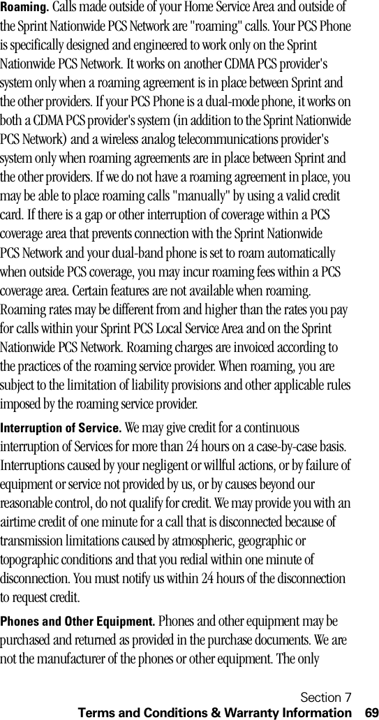 Section 7Terms and Conditions &amp; Warranty Information 69Roaming. Calls made outside of your Home Service Area and outside of the Sprint Nationwide PCS Network are &quot;roaming&quot; calls. Your PCS Phone is specifically designed and engineered to work only on the Sprint Nationwide PCS Network. It works on another CDMA PCS provider&apos;s system only when a roaming agreement is in place between Sprint and the other providers. If your PCS Phone is a dual-mode phone, it works on both a CDMA PCS provider&apos;s system (in addition to the Sprint Nationwide PCS Network) and a wireless analog telecommunications provider&apos;s system only when roaming agreements are in place between Sprint and the other providers. If we do not have a roaming agreement in place, you may be able to place roaming calls &quot;manually&quot; by using a valid credit card. If there is a gap or other interruption of coverage within a PCS coverage area that prevents connection with the Sprint Nationwide PCS Network and your dual-band phone is set to roam automatically when outside PCS coverage, you may incur roaming fees within a PCS coverage area. Certain features are not available when roaming. Roaming rates may be different from and higher than the rates you pay for calls within your Sprint PCS Local Service Area and on the Sprint Nationwide PCS Network. Roaming charges are invoiced according to the practices of the roaming service provider. When roaming, you are subject to the limitation of liability provisions and other applicable rules imposed by the roaming service provider.Interruption of Service. We may give credit for a continuous interruption of Services for more than 24 hours on a case-by-case basis. Interruptions caused by your negligent or willful actions, or by failure of equipment or service not provided by us, or by causes beyond our reasonable control, do not qualify for credit. We may provide you with an airtime credit of one minute for a call that is disconnected because of transmission limitations caused by atmospheric, geographic or topographic conditions and that you redial within one minute of disconnection. You must notify us within 24 hours of the disconnection to request credit.Phones and Other Equipment. Phones and other equipment may be purchased and returned as provided in the purchase documents. We are not the manufacturer of the phones or other equipment. The only 