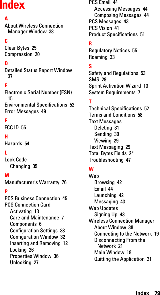 Index 79IndexAAbout Wireless Connection Manager Window  38CClear Bytes  25Compression  20DDetailed Status Report Window  37EElectronic Serial Number (ESN)  15Environmental Specifications  52Error Messages  49FFCC ID  55HHazards  54LLock CodeChanging  35MManufacturer’s Warranty  76PPCS Business Connection  45PCS Connection CardActivating  13Care and Maintenance  7Components  6Configuration Settings  33Configuration Window  32Inserting and Removing  12Locking  26Properties Window  36Unlocking  27PCS Email  44Accessing Messages  44Composing Messages  44PCS Messages  43PCS Vision  41Product Specifications  51RRegulatory Notices  55Roaming  33SSafety and Regulations  53SMS  29Sprint Activation Wizard  13System Requirements  7TTechnical Specifications  52Terms and Conditions  58Text MessagesDeleting  31Sending  30Viewing  29Text Messaging  29Total Bytes Fields  24Troubleshooting  47WWebBrowsing  42Email  44Launching  42Messaging  43Web UpdatesSigning Up  43Wireless Connection ManagerAbout Window  38Connecting to the Network  19Disconnecting From the Network  21Main Window  18Quitting the Application  21
