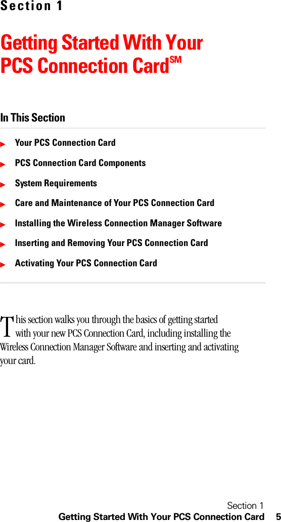 Section 1Getting Started With Your PCS Connection Card 5Section 1Getting Started With Your PCS Connection CardSMIn This SectionᮣYour PCS Connection CardᮣPCS Connection Card ComponentsᮣSystem RequirementsᮣCare and Maintenance of Your PCS Connection CardᮣInstalling the Wireless Connection Manager SoftwareᮣInserting and Removing Your PCS Connection CardᮣActivating Your PCS Connection Cardhis section walks you through the basics of getting started with your new PCS Connection Card, including installing the Wireless Connection Manager Software and inserting and activating your card.T