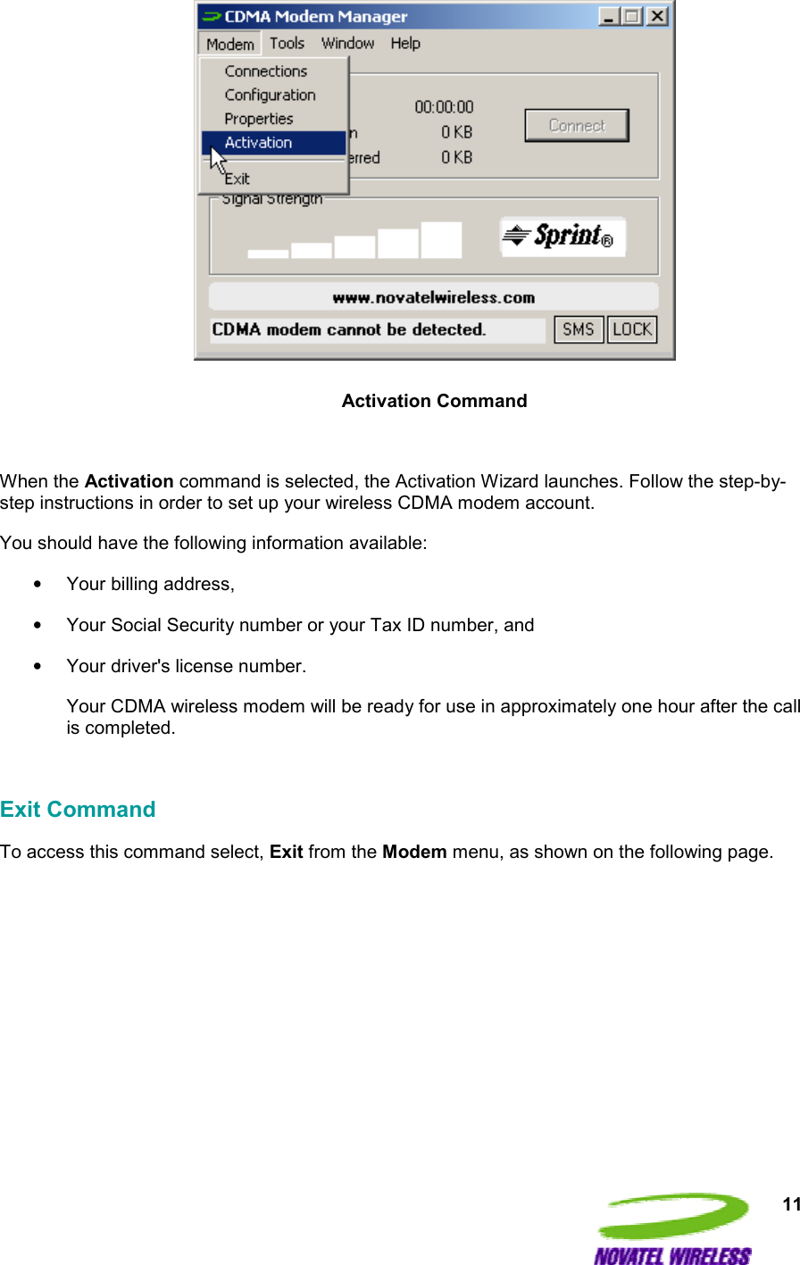  11   Activation Command  When the Activation command is selected, the Activation Wizard launches. Follow the step-by-step instructions in order to set up your wireless CDMA modem account.  You should have the following information available: •  Your billing address, •  Your Social Security number or your Tax ID number, and •  Your driver&apos;s license number. Your CDMA wireless modem will be ready for use in approximately one hour after the call is completed.  Exit Command To access this command select, Exit from the Modem menu, as shown on the following page.  