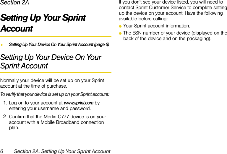 6 Section 2A. Setting Up Your Sprint AccountSection 2ASetting Up Your Sprint AccountࡗSetting Up Your Device On Your Sprint Account (page 6)Setting Up Your Device On Your Sprint AccountNormally your device will be set up on your Sprint account at the time of purchase.To verify that your device is set up on your Sprint account:1. Log on to your account at www.sprint.com by entering your username and password.2. Confirm that the Merlin C777 device is on your account with a Mobile Broadband connection plan.If you don’t see your device listed, you will need to contact Sprint Customer Service to complete setting up the device on your account. Have the following available before calling:ⅷYour Sprint account information.ⅷThe ESN number of your device (displayed on the back of the device and on the packaging).