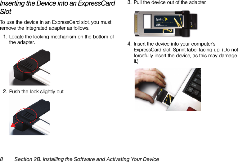 8 Section 2B. Installing the Software and Activating Your DeviceInserting the Device into an ExpressCard SlotTo use the device in an ExpressCard slot, you must remove the integrated adapter as follows.1. Locate the locking mechanism on the bottom of the adapter.2. Push the lock slightly out.3. Pull the device out of the adapter.4. Insert the device into your computer’s ExpressCard slot, Sprint label facing up. (Do not forcefully insert the device, as this may damage it.)
