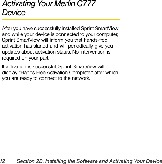 12 Section 2B. Installing the Software and Activating Your DeviceActivating Your Merlin C777 DeviceAfter you have successfully installed Sprint SmartView and while your device is connected to your computer, Sprint SmartView will inform you that hands-free activation has started and will periodically give you updates about activation status. No intervention is required on your part.If activation is successful, Sprint SmartView will display “Hands Free Activation Complete,” after which you are ready to connect to the network.