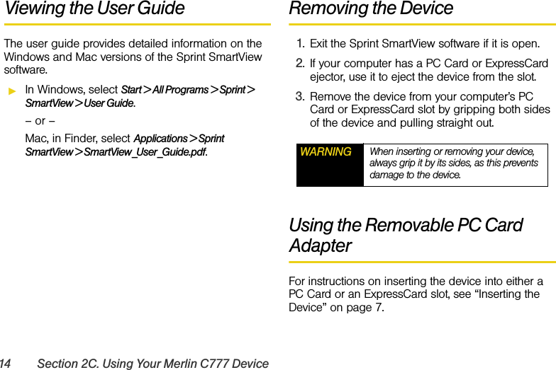 14 Section 2C. Using Your Merlin C777 DeviceViewing the User GuideThe user guide provides detailed information on the Windows and Mac versions of the Sprint SmartView software.ᮣIn Windows, select Start &gt; All Programs &gt; Sprint &gt; SmartView &gt; User Guide.– or –Mac, in Finder, select Applications &gt; Sprint SmartView &gt; SmartView_User_Guide.pdf.Removing the Device1. Exit the Sprint SmartView software if it is open.2. If your computer has a PC Card or ExpressCard ejector, use it to eject the device from the slot.3. Remove the device from your computer’s PC Card or ExpressCard slot by gripping both sides of the device and pulling straight out.Using the Removable PC Card AdapterFor instructions on inserting the device into either a PC Card or an ExpressCard slot, see “Inserting the Device” on page 7.WARNING When inserting or removing your device, always grip it by its sides, as this prevents damage to the device.