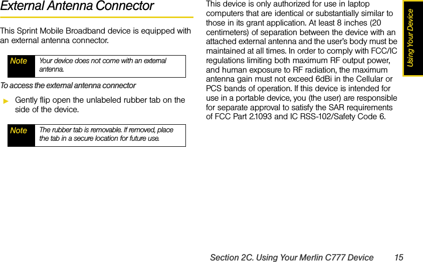 Using Your DeviceSection 2C. Using Your Merlin C777 Device 15External Antenna ConnectorThis Sprint Mobile Broadband device is equipped with an external antenna connector.To access the external antenna connectorᮣGently flip open the unlabeled rubber tab on the side of the device.This device is only authorized for use in laptop computers that are identical or substantially similar to those in its grant application. At least 8 inches (20 centimeters) of separation between the device with an attached external antenna and the user’s body must be maintained at all times. In order to comply with FCC/IC regulations limiting both maximum RF output power, and human exposure to RF radiation, the maximum antenna gain must not exceed 6dBi in the Cellular or PCS bands of operation. If this device is intended for use in a portable device, you (the user) are responsible for separate approval to satisfy the SAR requirements of FCC Part 2.1093 and IC RSS-102/Safety Code 6.Note Your device does not come with an external antenna.Note The rubber tab is removable. If removed, place the tab in a secure location for future use.