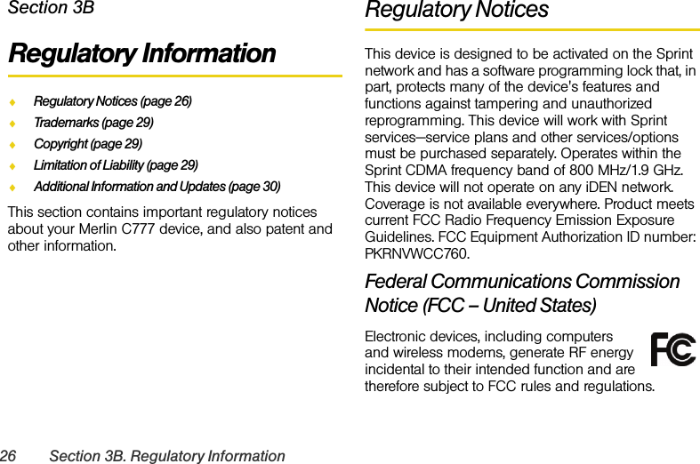 26 Section 3B. Regulatory InformationSection 3BRegulatory InformationࡗRegulatory Notices (page 26)ࡗTrademarks (page 29)ࡗCopyright (page 29)ࡗLimitation of Liability (page 29)ࡗAdditional Information and Updates (page 30)This section contains important regulatory notices about your Merlin C777 device, and also patent and other information. Regulatory NoticesThis device is designed to be activated on the Sprint network and has a software programming lock that, in part, protects many of the device&apos;s features and functions against tampering and unauthorized reprogramming. This device will work with Sprint services—service plans and other services/options must be purchased separately. Operates within the Sprint CDMA frequency band of 800 MHz/1.9 GHz. This device will not operate on any iDEN network. Coverage is not available everywhere. Product meets current FCC Radio Frequency Emission Exposure Guidelines. FCC Equipment Authorization ID number: PKRNVWCC760.Federal Communications Commission Notice (FCC – United States)Electronic devices, including computers and wireless modems, generate RF energy incidental to their intended function and are therefore subject to FCC rules and regulations.