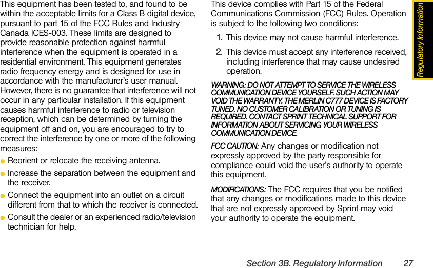 Regulatory InformationSection 3B. Regulatory Information 27This equipment has been tested to, and found to be within the acceptable limits for a Class B digital device, pursuant to part 15 of the FCC Rules and Industry Canada ICES-003. These limits are designed to provide reasonable protection against harmful interference when the equipment is operated in a residential environment. This equipment generates radio frequency energy and is designed for use in accordance with the manufacturer’s user manual. However, there is no guarantee that interference will not occur in any particular installation. If this equipment causes harmful interference to radio or television reception, which can be determined by turning the equipment off and on, you are encouraged to try to correct the interference by one or more of the following measures:ⅷReorient or relocate the receiving antenna.ⅷIncrease the separation between the equipment and the receiver.ⅷConnect the equipment into an outlet on a circuit different from that to which the receiver is connected.ⅷConsult the dealer or an experienced radio/television technician for help.This device complies with Part 15 of the Federal Communications Commission (FCC) Rules. Operation is subject to the following two conditions:1. This device may not cause harmful interference.2. This device must accept any interference received, including interference that may cause undesired operation.WARNING: DO NOT ATTEMPT TO SERVICE THE WIRELESS COMMUNICATION DEVICE YOURSELF. SUCH ACTION MAY VOID THE WARRANTY. THE MERLIN C777 DEVICE IS FACTORY TUNED. NO CUSTOMER CALIBRATION OR TUNING IS REQUIRED. CONTACT SPRINT TECHNICAL SUPPORT FOR INFORMATION ABOUT SERVICING YOUR WIRELESS COMMUNICATION DEVICE.FCC CAUTION: Any changes or modification not expressly approved by the party responsible for compliance could void the user&apos;s authority to operate this equipment.MODIFICATIONS: The FCC requires that you be notified that any changes or modifications made to this device that are not expressly approved by Sprint may void your authority to operate the equipment.
