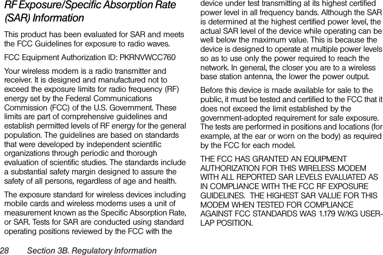 28 Section 3B. Regulatory InformationRF Exposure/Specific Absorption Rate (SAR) InformationThis product has been evaluated for SAR and meets the FCC Guidelines for exposure to radio waves.FCC Equipment Authorization ID: PKRNVWCC760Your wireless modem is a radio transmitter and receiver. It is designed and manufactured not to exceed the exposure limits for radio frequency (RF) energy set by the Federal Communications Commission (FCC) of the U.S. Government. These limits are part of comprehensive guidelines and establish permitted levels of RF energy for the general population. The guidelines are based on standards that were developed by independent scientific organizations through periodic and thorough evaluation of scientific studies. The standards include a substantial safety margin designed to assure the safety of all persons, regardless of age and health.The exposure standard for wireless devices including mobile cards and wireless modems uses a unit of measurement known as the Specific Absorption Rate, or SAR. Tests for SAR are conducted using standard operating positions reviewed by the FCC with the device under test transmitting at its highest certified power level in all frequency bands. Although the SAR is determined at the highest certified power level, the actual SAR level of the device while operating can be well below the maximum value. This is because the device is designed to operate at multiple power levels so as to use only the power required to reach the network. In general, the closer you are to a wireless base station antenna, the lower the power output.Before this device is made available for sale to the public, it must be tested and certified to the FCC that it does not exceed the limit established by the government-adopted requirement for safe exposure. The tests are performed in positions and locations (for example, at the ear or worn on the body) as required by the FCC for each model. THE FCC HAS GRANTED AN EQUIPMENT AUTHORIZATION FOR THIS WIRELESS MODEM WITH ALL REPORTED SAR LEVELS EVALUATED AS IN COMPLIANCE WITH THE FCC RF EXPOSURE GUIDELINES.  THE HIGHEST SAR VALUE FOR THIS MODEM WHEN TESTED FOR COMPLIANCE AGAINST FCC STANDARDS WAS 1.179 W/KG USER-LAP POSITION.