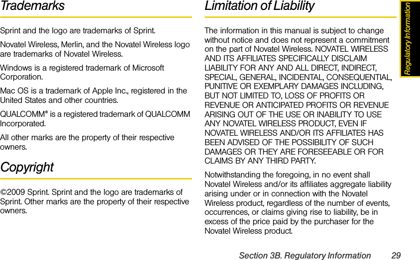 Regulatory InformationSection 3B. Regulatory Information 29TrademarksSprint and the logo are trademarks of Sprint.Novatel Wireless, Merlin, and the Novatel Wireless logo are trademarks of Novatel Wireless.Windows is a registered trademark of Microsoft Corporation.Mac OS is a trademark of Apple Inc., registered in the United States and other countries.QUALCOMM® is a registered trademark of QUALCOMM Incorporated.All other marks are the property of their respective owners.Copyright©2009 Sprint. Sprint and the logo are trademarks of Sprint. Other marks are the property of their respective owners.Limitation of LiabilityThe information in this manual is subject to change without notice and does not represent a commitment on the part of Novatel Wireless. NOVATEL WIRELESS AND ITS AFFILIATES SPECIFICALLY DISCLAIM LIABILITY FOR ANY AND ALL DIRECT, INDIRECT, SPECIAL, GENERAL, INCIDENTAL, CONSEQUENTIAL, PUNITIVE OR EXEMPLARY DAMAGES INCLUDING, BUT NOT LIMITED TO, LOSS OF PROFITS OR REVENUE OR ANTICIPATED PROFITS OR REVENUE ARISING OUT OF THE USE OR INABILITY TO USE ANY NOVATEL WIRELESS PRODUCT, EVEN IF NOVATEL WIRELESS AND/OR ITS AFFILIATES HAS BEEN ADVISED OF THE POSSIBILITY OF SUCH DAMAGES OR THEY ARE FORESEEABLE OR FOR CLAIMS BY ANY THIRD PARTY.Notwithstanding the foregoing, in no event shall Novatel Wireless and/or its affiliates aggregate liability arising under or in connection with the Novatel Wireless product, regardless of the number of events, occurrences, or claims giving rise to liability, be in excess of the price paid by the purchaser for the Novatel Wireless product.