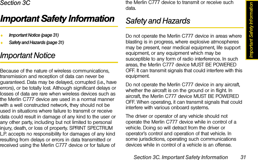 Important Safety InformationSection 3C. Important Safety Information 31Section 3CImportant Safety InformationࡗImportant Notice (page 31)ࡗSafety and Hazards (page 31)Important NoticeBecause of the nature of wireless communications, transmission and reception of data can never be guaranteed. Data may be delayed, corrupted (i.e., have errors), or be totally lost. Although significant delays or losses of data are rare when wireless devices such as the Merlin C777 device are used in a normal manner with a well constructed network, they should not be used in situations where failure to transmit or receive data could result in damage of any kind to the user or any other party, including but not limited to personal injury, death, or loss of property. SPRINT SPECTRUM L.P. accepts no responsibility for damages of any kind resulting from delays or errors in data transmitted or received using the Merlin C777 device or for failure of the Merlin C777 device to transmit or receive such data.Safety and HazardsDo not operate the Merlin C777 device in areas where blasting is in progress, where explosive atmospheres may be present, near medical equipment, life support equipment, or any equipment which may be susceptible to any form of radio interference. In such areas, the Merlin C777 device MUST BE POWERED OFF. It can transmit signals that could interfere with this equipment.Do not operate the Merlin C777 device in any aircraft, whether the aircraft is on the ground or in flight. In aircraft, the Merlin C777 device MUST BE POWERED OFF. When operating, it can transmit signals that could interfere with various onboard systems.The driver or operator of any vehicle should not operate the Merlin C777 device while in control of a vehicle. Doing so will detract from the driver or operator’s control and operation of that vehicle. In some jurisdictions, operating such communications devices while in control of a vehicle is an offense.