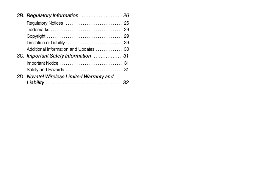 3B. Regulatory Information   . . . . . . . . . . . . . . . . . 26Regulatory Notices  . . . . . . . . . . . . . . . . . . . . . . . . . . . 26Trademarks . . . . . . . . . . . . . . . . . . . . . . . . . . . . . . . . . . 29Copyright . . . . . . . . . . . . . . . . . . . . . . . . . . . . . . . . . . . . 29Limitation of Liability   . . . . . . . . . . . . . . . . . . . . . . . . . . 29Additional Information and Updates . . . . . . . . . . . . . 303C. Important Safety Information  . . . . . . . . . . . . 31Important Notice . . . . . . . . . . . . . . . . . . . . . . . . . . . . . .  31Safety and Hazards  . . . . . . . . . . . . . . . . . . . . . . . . . . .  313D. Novatel Wireless Limited Warranty and Liability . . . . . . . . . . . . . . . . . . . . . . . . . . . . . . . . 32