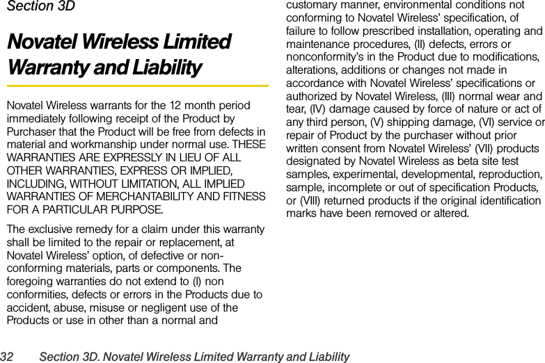32 Section 3D. Novatel Wireless Limited Warranty and LiabilitySection 3DNovatel Wireless Limited Warranty and LiabilityNovatel Wireless warrants for the 12 month period immediately following receipt of the Product by Purchaser that the Product will be free from defects in material and workmanship under normal use. THESE WARRANTIES ARE EXPRESSLY IN LIEU OF ALL OTHER WARRANTIES, EXPRESS OR IMPLIED, INCLUDING, WITHOUT LIMITATION, ALL IMPLIED WARRANTIES OF MERCHANTABILITY AND FITNESS FOR A PARTICULAR PURPOSE.The exclusive remedy for a claim under this warranty shall be limited to the repair or replacement, at Novatel Wireless’ option, of defective or non-conforming materials, parts or components. The foregoing warranties do not extend to (I) non conformities, defects or errors in the Products due to accident, abuse, misuse or negligent use of the Products or use in other than a normal and customary manner, environmental conditions not conforming to Novatel Wireless’ specification, of failure to follow prescribed installation, operating and maintenance procedures, (II) defects, errors or nonconformity’s in the Product due to modifications, alterations, additions or changes not made in accordance with Novatel Wireless’ specifications or authorized by Novatel Wireless, (III) normal wear and tear, (IV) damage caused by force of nature or act of any third person, (V) shipping damage, (VI) service or repair of Product by the purchaser without prior written consent from Novatel Wireless’ (VII) products designated by Novatel Wireless as beta site test samples, experimental, developmental, reproduction, sample, incomplete or out of specification Products, or (VIII) returned products if the original identification marks have been removed or altered.