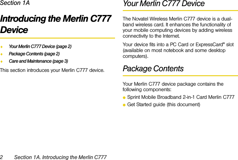 2 Section 1A. Introducing the Merlin C777Section 1AIntroducing the Merlin C777 DeviceࡗYour Merlin C777 Device (page 2)ࡗPackage Contents (page 2)ࡗCare and Maintenance (page 3)This section introduces your Merlin C777 device.Your Merlin C777 DeviceThe Novatel Wireless Merlin C777 device is a dual-band wireless card. It enhances the functionality of your mobile computing devices by adding wireless connectivity to the Internet.Your device fits into a PC Card or ExpressCard® slot (available on most notebook and some desktop computers).Package ContentsYour Merlin C777 device package contains the following components:ⅷSprint Mobile Broadband 2-in-1 Card Merlin C777ⅷGet Started guide (this document)