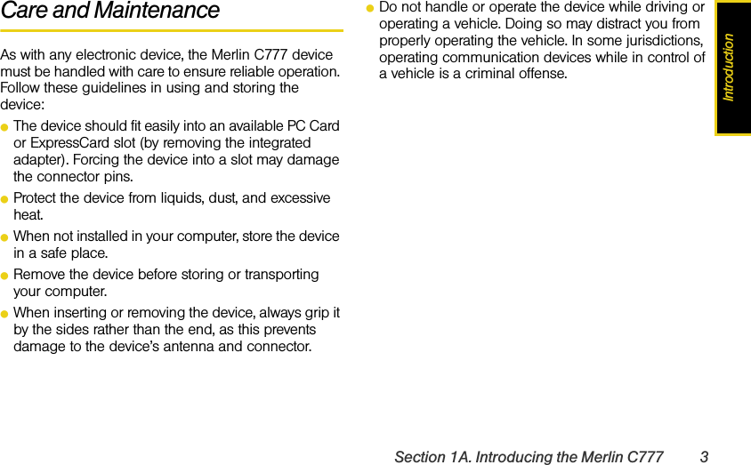 IntroductionSection 1A. Introducing the Merlin C777 3Care and MaintenanceAs with any electronic device, the Merlin C777 device must be handled with care to ensure reliable operation. Follow these guidelines in using and storing the device:ⅷThe device should fit easily into an available PC Card or ExpressCard slot (by removing the integrated adapter). Forcing the device into a slot may damage the connector pins.ⅷProtect the device from liquids, dust, and excessive heat.ⅷWhen not installed in your computer, store the device in a safe place.ⅷRemove the device before storing or transporting your computer.ⅷWhen inserting or removing the device, always grip it by the sides rather than the end, as this prevents damage to the device’s antenna and connector.ⅷDo not handle or operate the device while driving or operating a vehicle. Doing so may distract you from properly operating the vehicle. In some jurisdictions, operating communication devices while in control of a vehicle is a criminal offense.