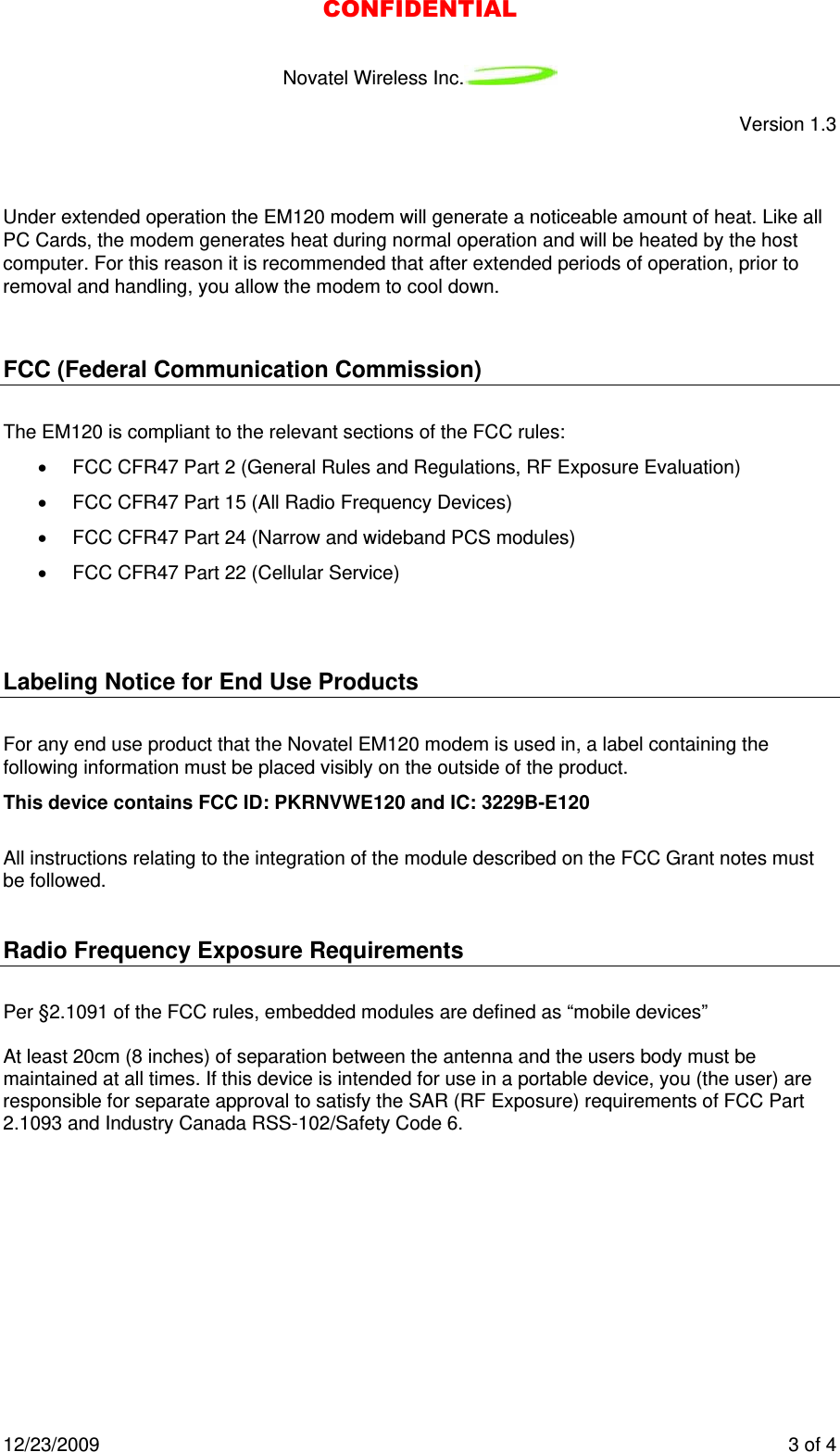 Novatel Wireless Inc.   Version 1.3 12/23/2009    3 of 4   Under extended operation the EM120 modem will generate a noticeable amount of heat. Like all PC Cards, the modem generates heat during normal operation and will be heated by the host computer. For this reason it is recommended that after extended periods of operation, prior to removal and handling, you allow the modem to cool down.  FCC (Federal Communication Commission) The EM120 is compliant to the relevant sections of the FCC rules: •  FCC CFR47 Part 2 (General Rules and Regulations, RF Exposure Evaluation) •  FCC CFR47 Part 15 (All Radio Frequency Devices) •  FCC CFR47 Part 24 (Narrow and wideband PCS modules) •  FCC CFR47 Part 22 (Cellular Service)  Labeling Notice for End Use Products For any end use product that the Novatel EM120 modem is used in, a label containing the following information must be placed visibly on the outside of the product.         This device contains FCC ID: PKRNVWE120 and IC: 3229B-E120           All instructions relating to the integration of the module described on the FCC Grant notes must be followed.  Radio Frequency Exposure Requirements  Per §2.1091 of the FCC rules, embedded modules are defined as “mobile devices”   At least 20cm (8 inches) of separation between the antenna and the users body must be maintained at all times. If this device is intended for use in a portable device, you (the user) are responsible for separate approval to satisfy the SAR (RF Exposure) requirements of FCC Part 2.1093 and Industry Canada RSS-102/Safety Code 6.  CONFIDENTIAL