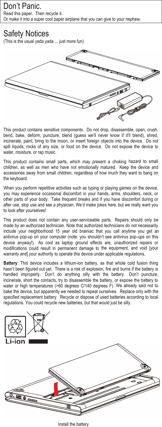 Don’t Panic. Read this paper.  Then recycle it.   Or make it into a super cool paper airplane that you can give to your nephew.  Safety Notices  (This is the usual yada yada ... just more fun)    This product contains sensitive components.  Do not drop, disassemble, open, crush, bend,  bake,  deform,  puncture,  blend  (guess  we’ll never  know  if it’ll  blend),  shred, incinerate, paint, bring to the moon, or insert foreign objects into the device.   Do  not spill liquids,  rocks of  any  size, or  food on  the device.   Do  not  expose the device  to water, moisture, or rap music. This  product  contains  small parts,  which  may  present  a  choking hazard  to  small children,  as  well  as  men  who have  not  emotionally  matured.   Keep  the device  and accessories away from small children, regardless of how much they want to bang on the keyboard. When you perform repetitive activities such as typing or playing games on the device, you may  experience occasional  discomfort in your hands,  arms, shoulders, neck, or other parts of your body.  Take frequent breaks and if you have discomfort during or after use, stop use and see a physician. We’d make jokes here, but we really want you to look after yourselves! This  product  does  not  contain  any  user-serviceable  parts.   Repairs  should  only  be made by an authorized technician. Note that authorized technicians do not necessarily include  your  neighborhood 15  year  old  brainiac  that  you  call anytime  you get  an antivirus pop-up on your computer (note: you shouldn’t see antivirus pop-ups on this device  anyway!).   As  cool  as  laptop  ground  effects  are,  unauthorized  repairs  or modifications  could  result  in  permanent  damage  to  the equipment, and  void  [your warranty and] your authority to operate this device under applicable regulations. Battery:  This  device  includes  a  lithium-ion battery,  as  that  whole  cold  fusion  thing hasn’t been figured out yet.  There is a risk of explosion, fire and burns if the battery is handled  improperly.   Don’t do anything  silly  with  the battery.   Don’t puncture, incinerate, short the contacts, try to disassemble the battery, or expose the battery to water  or  high  temperatures  (&gt;60 degrees  C/140 degrees  F). We  already  said not to bake the device, but apparently we needed to repeat ourselves.  Replace only with the specified replacement battery.  Recycle or dispose of used batteries according to local regulations. You could recycle new batteries, but that would just be silly.                                                       Install the battery                                                                                                        