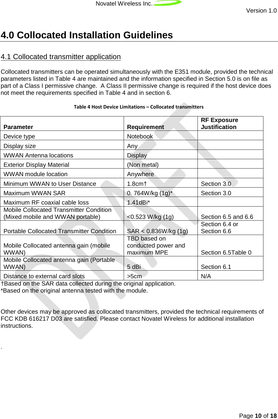 Novatel Wireless Inc.  Version 1.0   Page 10 of 18  4.0 Collocated Installation Guidelines Collocated transmitters can be operated simultaneously with the E351 module, provided the technical parameters listed in Table 4 are maintained and the information specified in Section 5.0 is on file as part of a Class I permissive change.  A Class II permissive change is required if the host device does not meet the requirements specified in Table 4 and in section 6. 4.1 Collocated transmitter application  Table 4 Host Device Limitations – Collocated transmitters Parameter Requirement RF Exposure Justification Device type Notebook  Display size Any  WWAN Antenna locations Display  Exterior Display Material (Non metal)  WWAN module location Anywhere  Minimum WWAN to User Distance 1.8cm† Section 3.0 Maximum WWAN SAR 0. 764W/kg (1g)* Section 3.0 Maximum RF coaxial cable loss 1.41dBi*  Mobile Collocated Transmitter Condition (Mixed mobile and WWAN portable) &lt;0.523 W/kg (1g) Section 6.5 and 6.6 Portable Collocated Transmitter Condition SAR &lt; 0.836W/kg (1g) Section 6.4 or Section 6.6 Mobile Collocated antenna gain (mobile WWAN) TBD based on conducted power and maximum MPE Section 6.5Table 0 Mobile Collocated antenna gain (Portable  WWAN) 5 dBi Section 6.1 Distance to external card slots &gt;5cm N/A †Based on the SAR data collected during the original application. *Based on the original antenna tested with the module.    Other devices may be approved as collocated transmitters, provided the technical requirements of FCC KDB 616217 D03 are satisfied. Please contact Novatel Wireless for additional installation instructions.   .