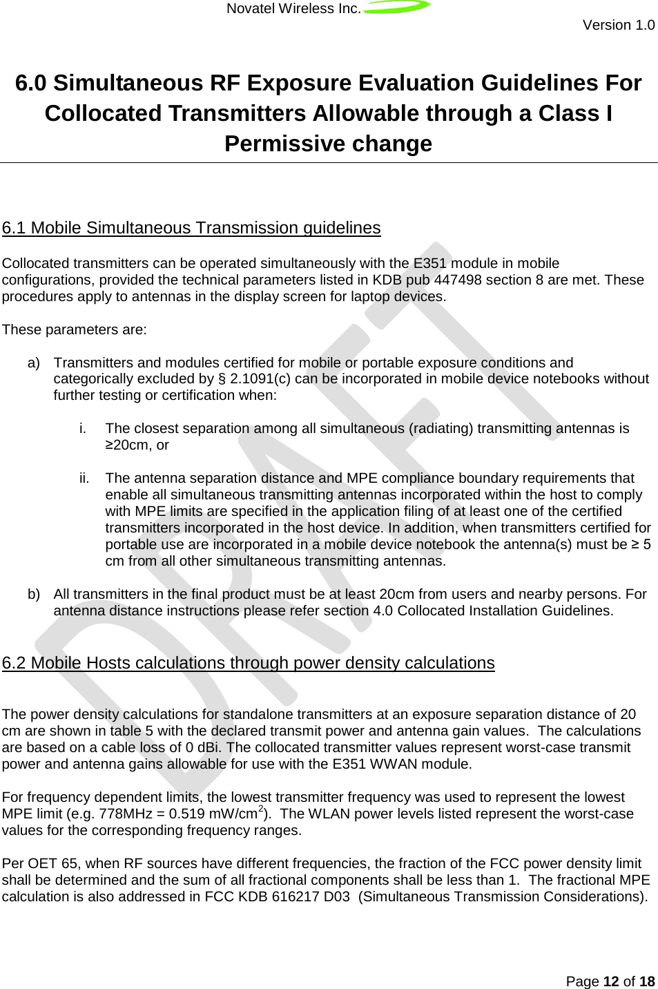 Novatel Wireless Inc.  Version 1.0   Page 12 of 18  6.0 Simultaneous RF Exposure Evaluation Guidelines For Collocated Transmitters Allowable through a Class I Permissive change  Collocated transmitters can be operated simultaneously with the E351 module in mobile configurations, provided the technical parameters listed in KDB pub 447498 section 8 are met. These procedures apply to antennas in the display screen for laptop devices. 6.1 Mobile Simultaneous Transmission guidelines  These parameters are:  a) Transmitters and modules certified for mobile or portable exposure conditions and categorically excluded by § 2.1091(c) can be incorporated in mobile device notebooks without further testing or certification when:   i. The closest separation among all simultaneous (radiating) transmitting antennas is ≥20cm, or  ii. The antenna separation distance and MPE compliance boundary requirements that enable all simultaneous transmitting antennas incorporated within the host to comply with MPE limits are specified in the application filing of at least one of the certified transmitters incorporated in the host device. In addition, when transmitters certified for portable use are incorporated in a mobile device notebook the antenna(s) must be ≥ 5 cm from all other simultaneous transmitting antennas.  b) All transmitters in the final product must be at least 20cm from users and nearby persons. For antenna distance instructions please refer section 4.0 Collocated Installation Guidelines.   6.2 Mobile Hosts calculations through power density calculations The power density calculations for standalone transmitters at an exposure separation distance of 20 cm are shown in table 5 with the declared transmit power and antenna gain values.  The calculations are based on a cable loss of 0 dBi. The collocated transmitter values represent worst-case transmit power and antenna gains allowable for use with the E351 WWAN module.  For frequency dependent limits, the lowest transmitter frequency was used to represent the lowest MPE limit (e.g. 778MHz = 0.519 mW/cm2).  The WLAN power levels listed represent the worst-case values for the corresponding frequency ranges.  Per OET 65, when RF sources have different frequencies, the fraction of the FCC power density limit shall be determined and the sum of all fractional components shall be less than 1.  The fractional MPE calculation is also addressed in FCC KDB 616217 D03  (Simultaneous Transmission Considerations).    
