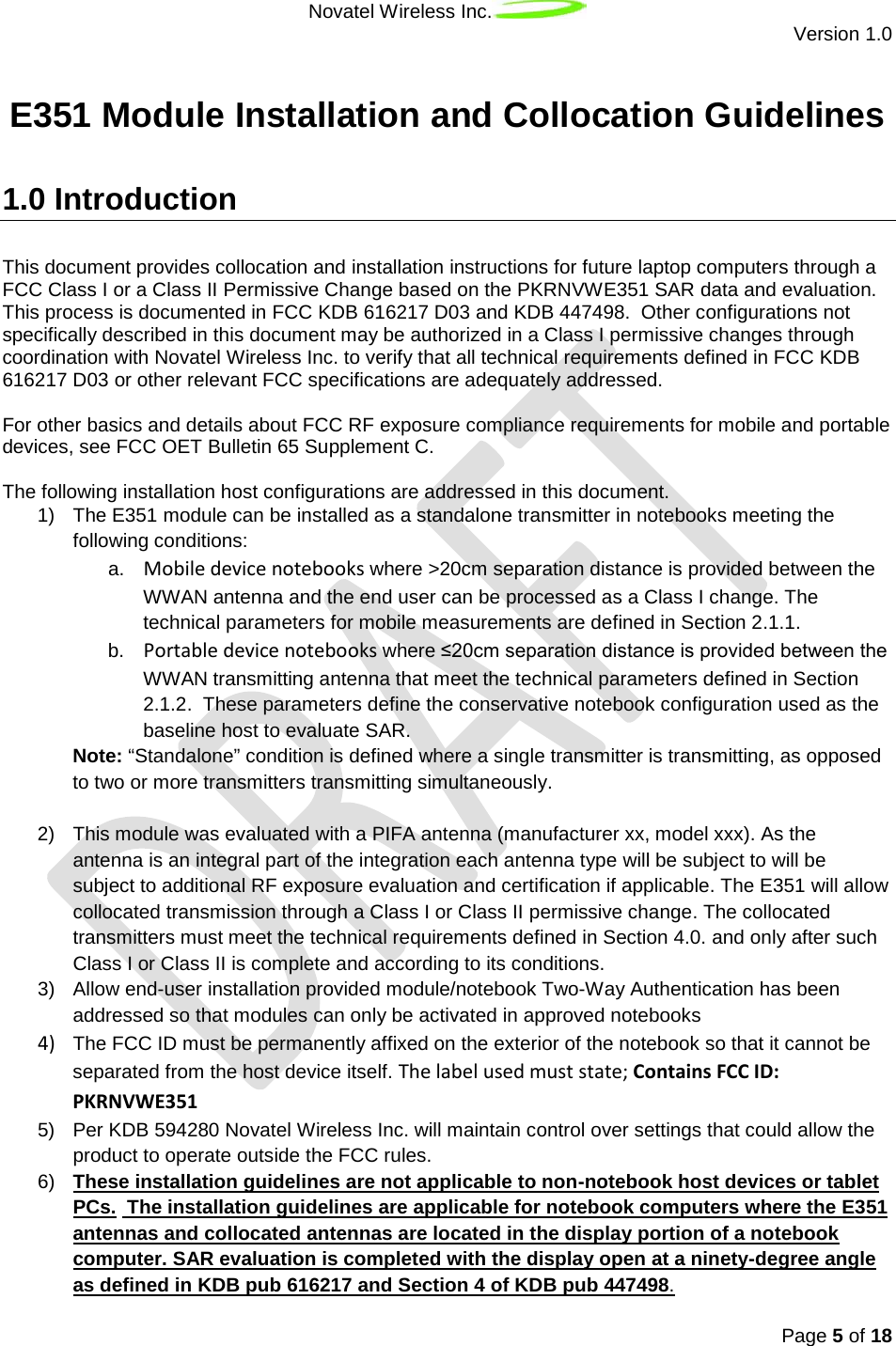 Novatel Wireless Inc.  Version 1.0   Page 5 of 18  E351 Module Installation and Collocation Guidelines   1.0 Introduction This document provides collocation and installation instructions for future laptop computers through a FCC Class I or a Class II Permissive Change based on the PKRNVWE351 SAR data and evaluation. This process is documented in FCC KDB 616217 D03 and KDB 447498.  Other configurations not specifically described in this document may be authorized in a Class I permissive changes through coordination with Novatel Wireless Inc. to verify that all technical requirements defined in FCC KDB 616217 D03 or other relevant FCC specifications are adequately addressed.  For other basics and details about FCC RF exposure compliance requirements for mobile and portable devices, see FCC OET Bulletin 65 Supplement C.  The following installation host configurations are addressed in this document.  1) The E351 module can be installed as a standalone transmitter in notebooks meeting the following conditions: a. Mobile device notebooks where &gt;20cm separation distance is provided between the WWAN antenna and the end user can be processed as a Class I change. The technical parameters for mobile measurements are defined in Section 2.1.1. b. Portable device notebooks where ≤20cm separation distance is provided between the WWAN transmitting antenna that meet the technical parameters defined in Section 2.1.2.  These parameters define the conservative notebook configuration used as the baseline host to evaluate SAR.   Note: “Standalone” condition is defined where a single transmitter is transmitting, as opposed to two or more transmitters transmitting simultaneously.  2) This module was evaluated with a PIFA antenna (manufacturer xx, model xxx). As the antenna is an integral part of the integration each antenna type will be subject to will be subject to additional RF exposure evaluation and certification if applicable. The E351 will allow collocated transmission through a Class I or Class II permissive change. The collocated transmitters must meet the technical requirements defined in Section 4.0. and only after such Class I or Class II is complete and according to its conditions. 3) Allow end-user installation provided module/notebook Two-Way Authentication has been addressed so that modules can only be activated in approved notebooks 4) The FCC ID must be permanently affixed on the exterior of the notebook so that it cannot be separated from the host device itself. The label used must state; Contains FCC ID: PKRNVWE351 5) Per KDB 594280 Novatel Wireless Inc. will maintain control over settings that could allow the product to operate outside the FCC rules. 6) These installation guidelines are not applicable to non-notebook host devices or tablet PCs.   The installation guidelines are applicable for notebook computers where the E351 antennas and collocated antennas are located in the display portion of a notebook computer. SAR evaluation is completed with the display open at a ninety-degree angle as defined in KDB pub 616217 and Section 4 of KDB pub 447498. 