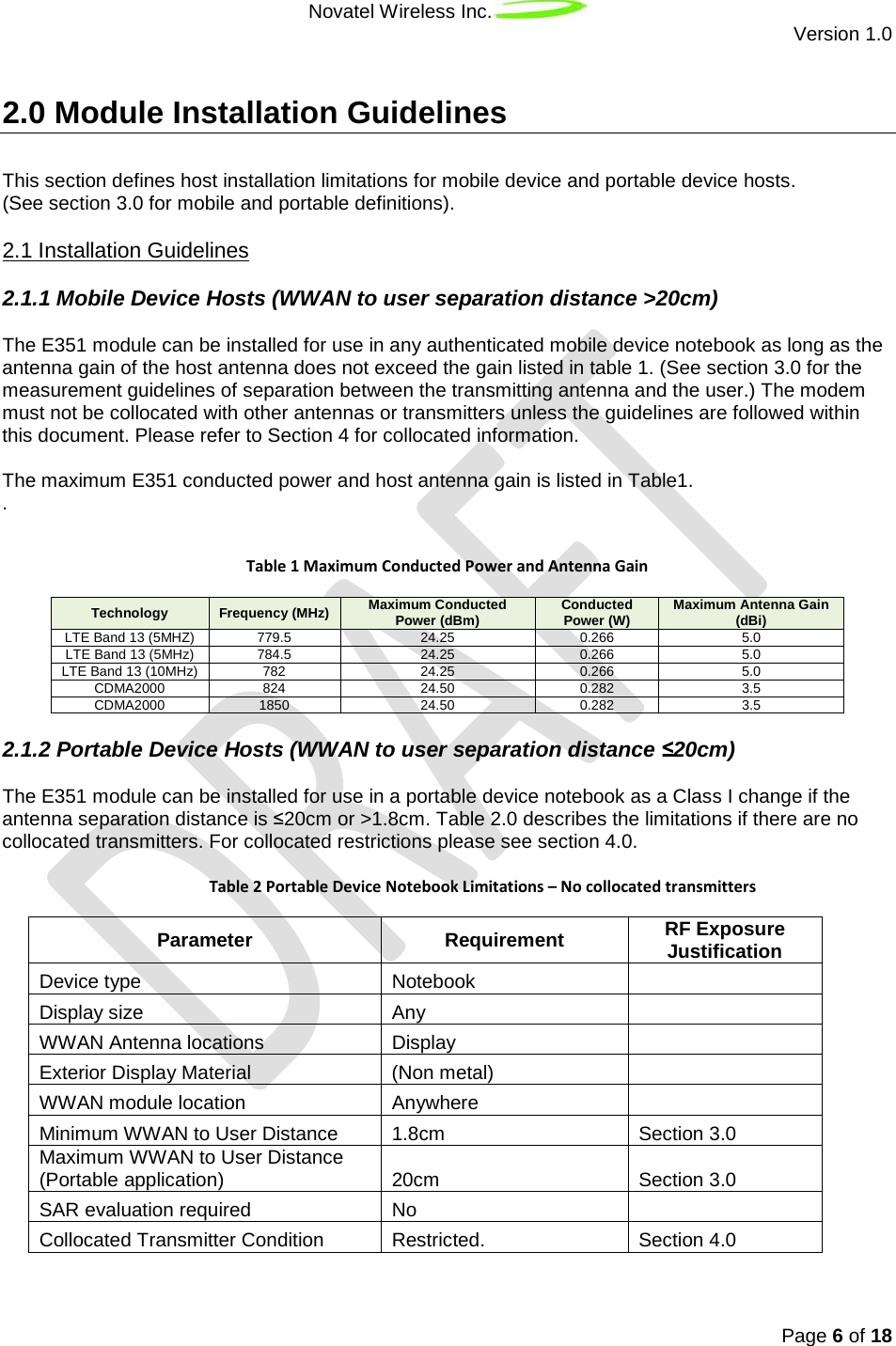 Novatel Wireless Inc.  Version 1.0   Page 6 of 18  2.0 Module Installation Guidelines This section defines host installation limitations for mobile device and portable device hosts.  (See section 3.0 for mobile and portable definitions). 2.1.1 Mobile Device Hosts (WWAN to user separation distance &gt;20cm) 2.1 Installation Guidelines The E351 module can be installed for use in any authenticated mobile device notebook as long as the antenna gain of the host antenna does not exceed the gain listed in table 1. (See section 3.0 for the measurement guidelines of separation between the transmitting antenna and the user.) The modem must not be collocated with other antennas or transmitters unless the guidelines are followed within this document. Please refer to Section 4 for collocated information.  The maximum E351 conducted power and host antenna gain is listed in Table1. .   Table 1 Maximum Conducted Power and Antenna Gain Technology Frequency (MHz) Maximum Conducted Power (dBm) Conducted Power (W) Maximum Antenna Gain (dBi) LTE Band 13 (5MHZ) 779.5 24.25 0.266 5.0 LTE Band 13 (5MHz) 784.5 24.25 0.266 5.0 LTE Band 13 (10MHz) 782 24.25 0.266 5.0 CDMA2000 824 24.50 0.282 3.5 CDMA2000 1850 24.50 0.282 3.5 2.1.2 Portable Device Hosts (WWAN to user separation distance ≤20cm) The E351 module can be installed for use in a portable device notebook as a Class I change if the antenna separation distance is ≤20cm or &gt;1.8cm. Table 2.0 describes the limitations if there are no collocated transmitters. For collocated restrictions please see section 4.0.    Table 2 Portable Device Notebook Limitations – No collocated transmitters Parameter Requirement RF Exposure Justification Device type Notebook  Display size Any  WWAN Antenna locations Display  Exterior Display Material (Non metal)   WWAN module location Anywhere  Minimum WWAN to User Distance 1.8cm Section 3.0 Maximum WWAN to User Distance (Portable application) 20cm Section 3.0 SAR evaluation required No  Collocated Transmitter Condition Restricted. Section 4.0   