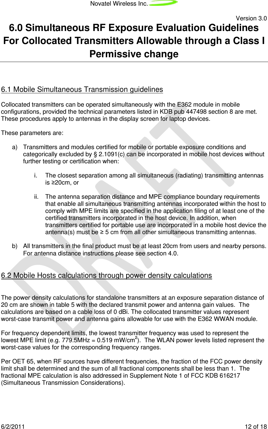 Novatel Wireless Inc.   Version 3.0 6/2/2011    12 of 18 6.0 Simultaneous RF Exposure Evaluation Guidelines For Collocated Transmitters Allowable through a Class I Permissive change  6.1 Mobile Simultaneous Transmission guidelines Collocated transmitters can be operated simultaneously with the E362 module in mobile configurations, provided the technical parameters listed in KDB pub 447498 section 8 are met. These procedures apply to antennas in the display screen for laptop devices.  These parameters are:  a) Transmitters and modules certified for mobile or portable exposure conditions and categorically excluded by § 2.1091(c) can be incorporated in mobile host devices without further testing or certification when:   i. The closest separation among all simultaneous (radiating) transmitting antennas is ≥20cm, or  ii. The antenna separation distance and MPE compliance boundary requirements that enable all simultaneous transmitting antennas incorporated within the host to comply with MPE limits are specified in the application filing of at least one of the certified transmitters incorporated in the host device. In addition, when transmitters certified for portable use are incorporated in a mobile host device the antenna(s) must be ≥ 5 cm from all other simultaneous transmitting antennas.  b) All transmitters in the final product must be at least 20cm from users and nearby persons. For antenna distance instructions please see section 4.0.  6.2 Mobile Hosts calculations through power density calculations  The power density calculations for standalone transmitters at an exposure separation distance of 20 cm are shown in table 5 with the declared transmit power and antenna gain values.  The calculations are based on a cable loss of 0 dBi. The collocated transmitter values represent worst-case transmit power and antenna gains allowable for use with the E362 WWAN module.  For frequency dependent limits, the lowest transmitter frequency was used to represent the lowest MPE limit (e.g. 779.5MHz = 0.519 mW/cm2).  The WLAN power levels listed represent the worst-case values for the corresponding frequency ranges.  Per OET 65, when RF sources have different frequencies, the fraction of the FCC power density limit shall be determined and the sum of all fractional components shall be less than 1.  The fractional MPE calculation is also addressed in Supplement Note 1 of FCC KDB 616217 (Simultaneous Transmission Considerations).    