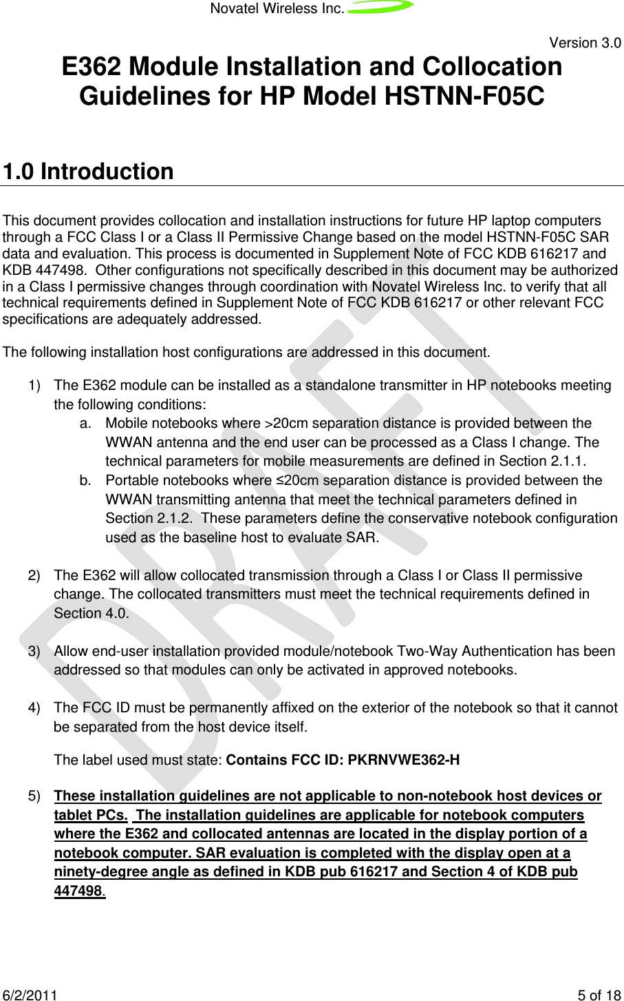 Novatel Wireless Inc.   Version 3.0 6/2/2011    5 of 18 E362 Module Installation and Collocation Guidelines for HP Model HSTNN-F05C  1.0 Introduction This document provides collocation and installation instructions for future HP laptop computers through a FCC Class I or a Class II Permissive Change based on the model HSTNN-F05C SAR data and evaluation. This process is documented in Supplement Note of FCC KDB 616217 and KDB 447498.  Other configurations not specifically described in this document may be authorized in a Class I permissive changes through coordination with Novatel Wireless Inc. to verify that all technical requirements defined in Supplement Note of FCC KDB 616217 or other relevant FCC specifications are adequately addressed.  The following installation host configurations are addressed in this document.   1) The E362 module can be installed as a standalone transmitter in HP notebooks meeting the following conditions: a. Mobile notebooks where &gt;20cm separation distance is provided between the WWAN antenna and the end user can be processed as a Class I change. The technical parameters for mobile measurements are defined in Section 2.1.1. b. Portable notebooks where ≤20cm separation distance is provided between the WWAN transmitting antenna that meet the technical parameters defined in Section 2.1.2.  These parameters define the conservative notebook configuration used as the baseline host to evaluate SAR.    2) The E362 will allow collocated transmission through a Class I or Class II permissive change. The collocated transmitters must meet the technical requirements defined in Section 4.0.   3) Allow end-user installation provided module/notebook Two-Way Authentication has been addressed so that modules can only be activated in approved notebooks.  4) The FCC ID must be permanently affixed on the exterior of the notebook so that it cannot be separated from the host device itself. The label used must state: Contains FCC ID: PKRNVWE362-H  5) These installation guidelines are not applicable to non-notebook host devices or tablet PCs.  The installation guidelines are applicable for notebook computers where the E362 and collocated antennas are located in the display portion of a notebook computer. SAR evaluation is completed with the display open at a ninety-degree angle as defined in KDB pub 616217 and Section 4 of KDB pub 447498. 