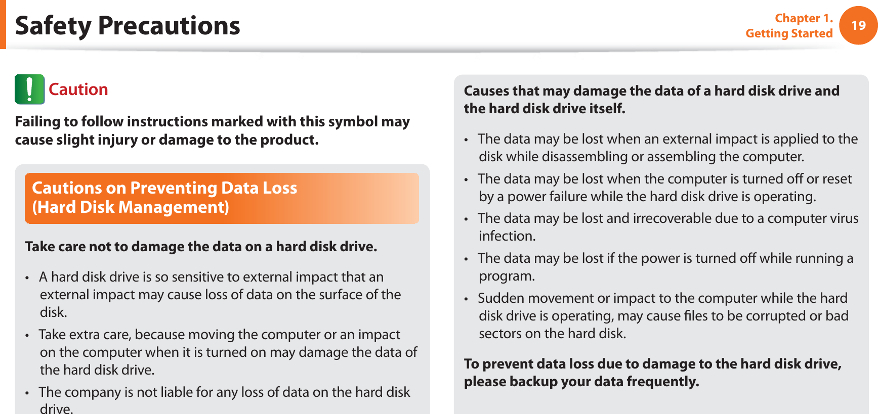 19Chapter 1. Getting StartedCautions on Preventing Data Loss  (Hard Disk Management)Take care not to damage the data on a hard disk drive.A hard disk drive is so sensitive to external impact that an t external impact may cause loss of data on the surface of the disk.Take extra care, because moving the computer or an impact t on the computer when it is turned on may damage the data of the hard disk drive.The company is not liable for any loss of data on the hard disk t drive.Causes that may damage the data of a hard disk drive and the hard disk drive itself.The data may be lost when an external impact is applied to the t disk while disassembling or assembling the computer.The data may be lost when the computer is turned oﬀ or reset t by a power failure while the hard disk drive is operating.The data may be lost and irrecoverable due to a computer virus t infection.The data may be lost if the power is turned oﬀ while running a t program.Sudden movement or impact to the computer while the hard t disk drive is operating, may cause ﬁles to be corrupted or bad sectors on the hard disk.To prevent data loss due to damage to the hard disk drive, please backup your data frequently.Safety Precautions CautionFailing to follow instructions marked with this symbol may cause slight injury or damage to the product.