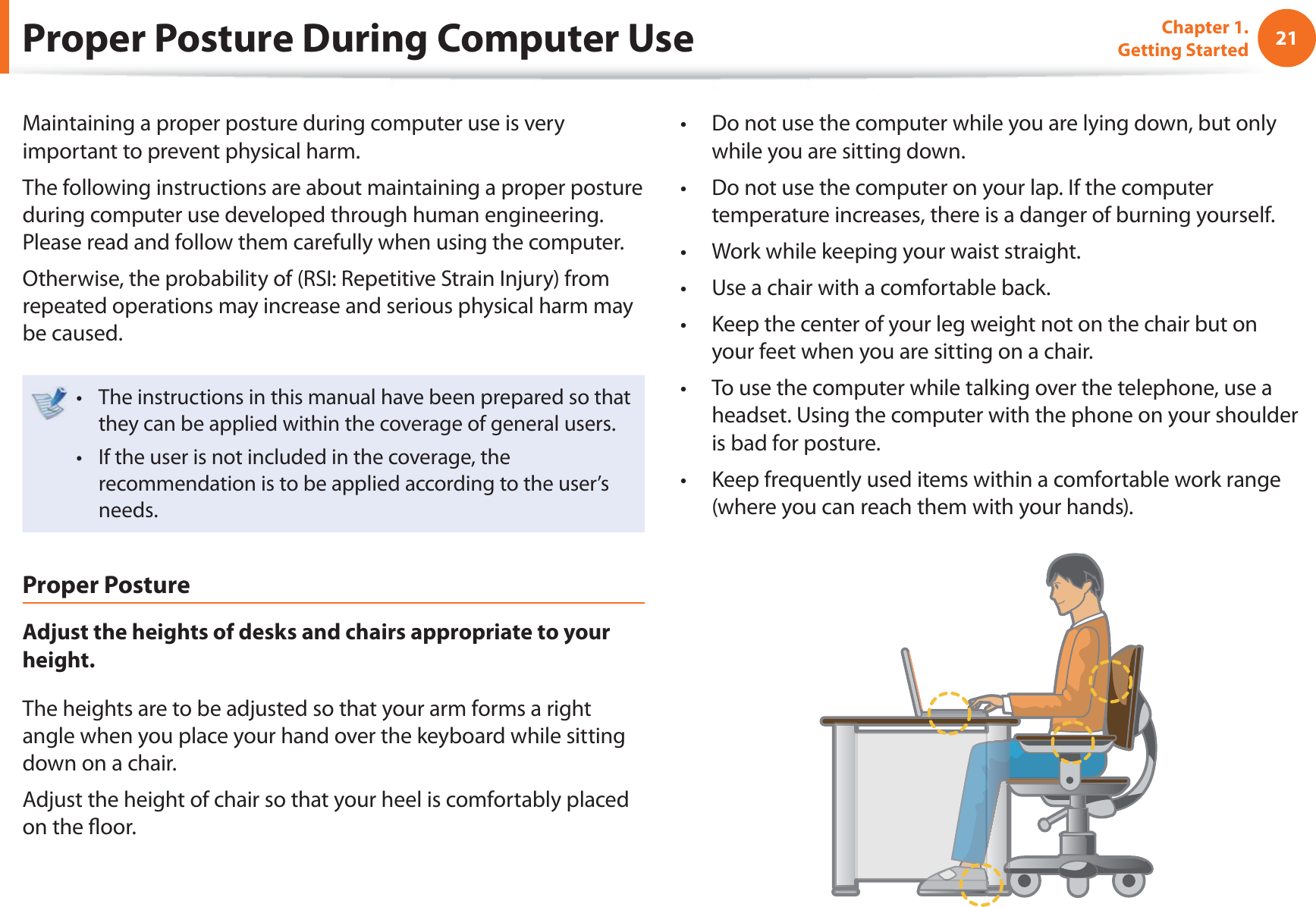 21Chapter 1. Getting StartedProper Posture During Computer UseMaintaining a proper posture during computer use is very important to prevent physical harm.The following instructions are about maintaining a proper posture during computer use developed through human engineering. Please read and follow them carefully when using the computer.Otherwise, the probability of (RSI: Repetitive Strain Injury) from repeated operations may increase and serious physical harm may be caused.The instructions in this manual have been prepared so that t they can be applied within the coverage of general users. If the user is not included in the coverage, the t recommendation is to be applied according to the user’s needs.Proper PostureAdjust the heights of desks and chairs appropriate to your height.The heights are to be adjusted so that your arm forms a right angle when you place your hand over the keyboard while sitting down on a chair.Adjust the height of chair so that your heel is comfortably placed on the ﬂ oor.Do not use the computer while you are lying down, but only t while you are sitting down.Do not use the computer on your lap. If the computer t temperature increases, there is a danger of burning yourself.Work while keeping your waist straight.t Use a chair with a comfortable back.t Keep the center of your leg weight not on the chair but on t your feet when you are sitting on a chair.To use the computer while talking over the telephone, use a t headset. Using the computer with the phone on your shoulder is bad for posture.Keep frequently used items within a comfortable work range t (where you can reach them with your hands).
