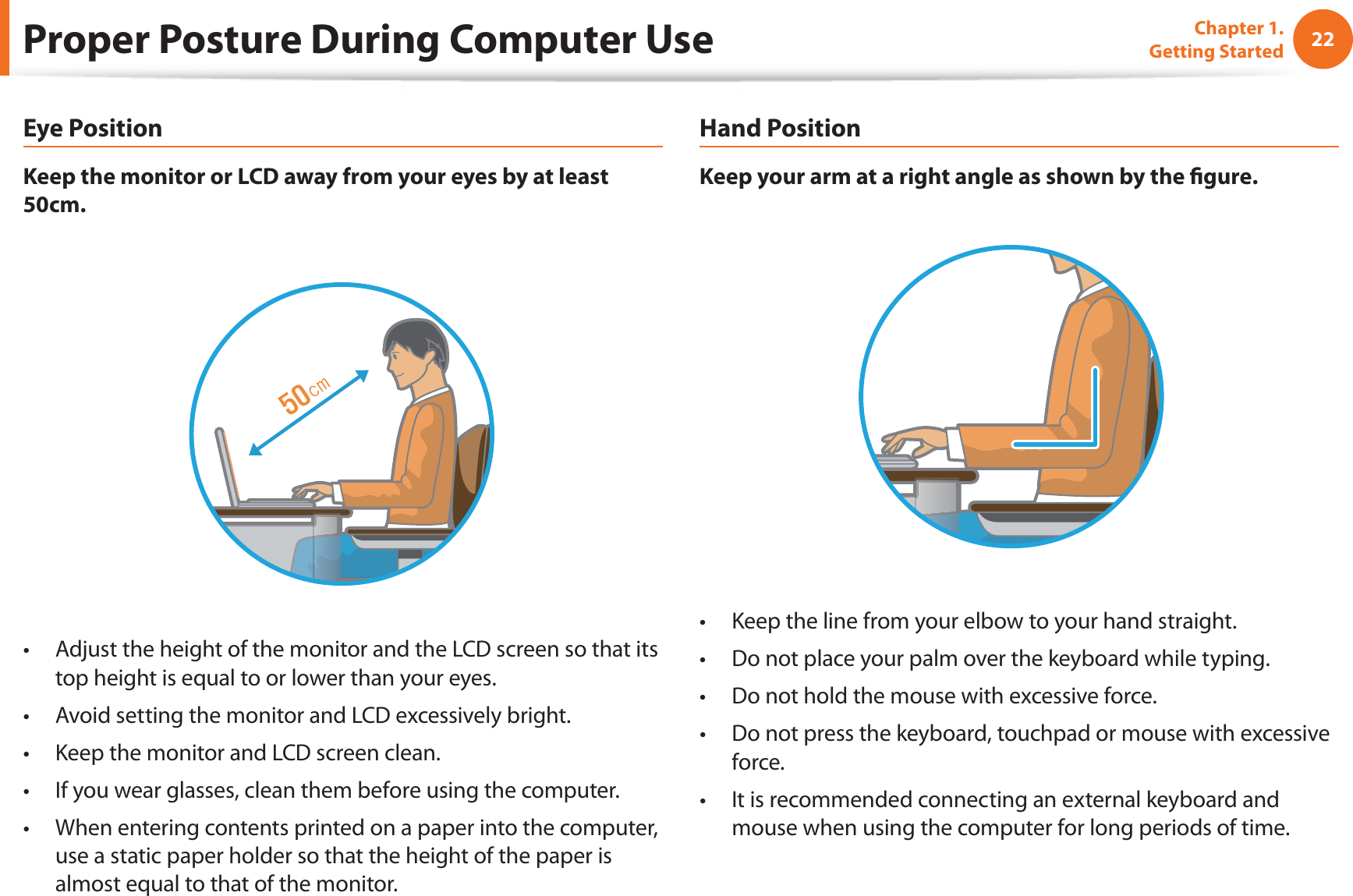 22Chapter 1. Getting StartedProper Posture During Computer UseEye PositionKeep the monitor or LCD away from your eyes by at least 50cm.Adjust the height of the monitor and the LCD screen so that its t top height is equal to or lower than your eyes.Avoid setting the monitor and LCD excessively bright.t Keep the monitor and LCD screen clean.t If you wear glasses, clean them before using the computer.t When entering contents printed on a paper into the computer, t use a static paper holder so that the height of the paper is almost equal to that of the monitor.Hand PositionKeep your arm at a right angle as shown by the ﬁ gure.Keep the line from your elbow to your hand straight.t Do not place your palm over the keyboard while typing.t Do not hold the mouse with excessive force.t Do not press the keyboard, touchpad or mouse with excessive t force.It is recommended connecting an external keyboard and t mouse when using the computer for long periods of time.