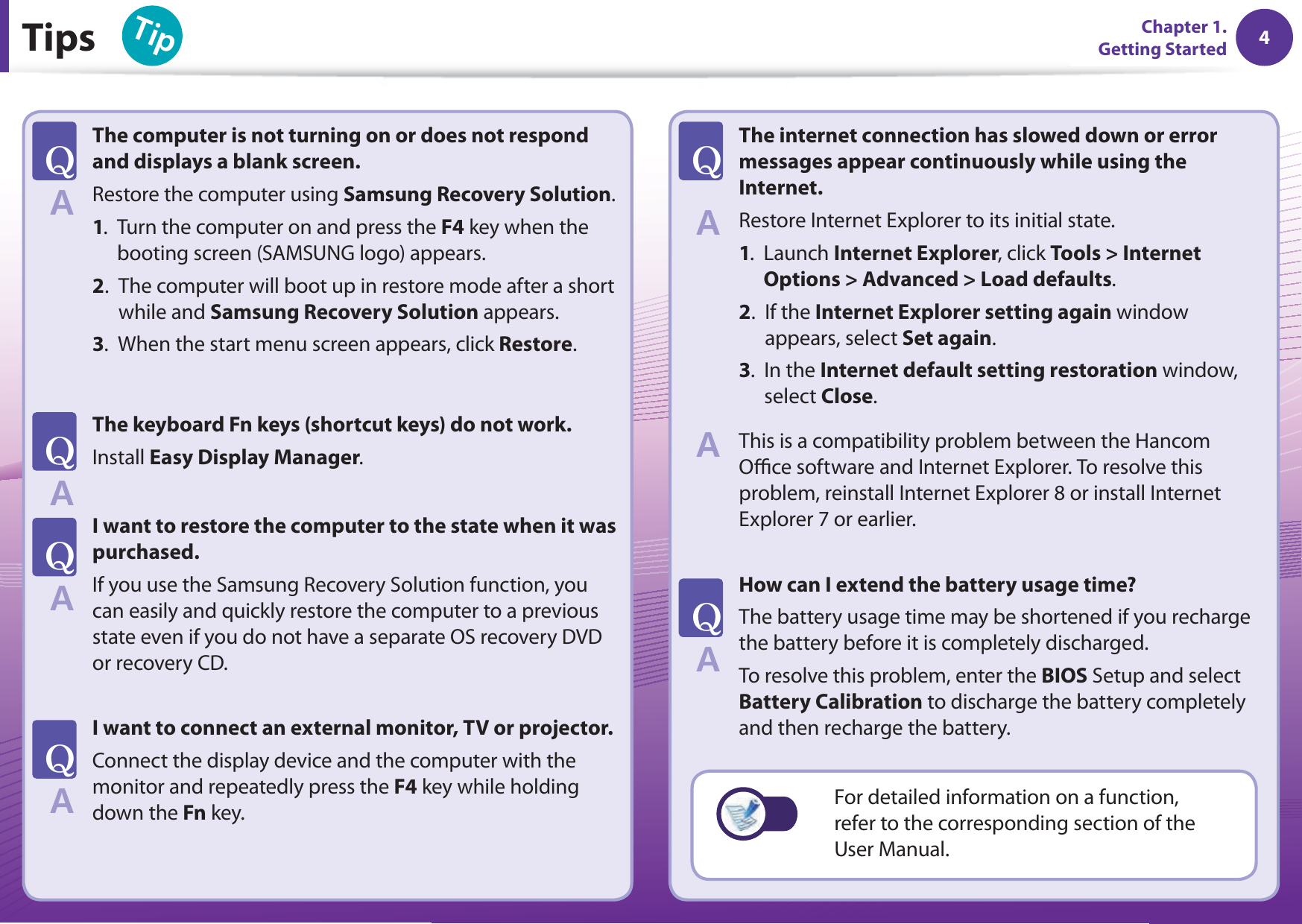 4Chapter 1. Getting Started 4Tips6KRChapter 1. Getting StartedThe computer is not turning on or does not respond and displays a blank screen.Restore the computer using Samsung Recovery Solution.1.   Turn the computer on and press the F4 key when the booting screen (SAMSUNG logo) appears.2.   The computer will boot up in restore mode after a short while and Samsung Recovery Solution appears.3.   When the start menu screen appears, click Restore. The keyboard Fn keys (shortcut keys) do not work.Install Easy Display Manager. I want to restore the computer to the state when it was purchased. If you use the Samsung Recovery Solution function, you can easily and quickly restore the computer to a previous state even if you do not have a separate OS recovery DVD or recovery CD. I want to connect an external monitor, TV or projector. Connect the display device and the computer with the monitor and repeatedly press the F4 key while holding down the Fn key. The internet connection has slowed down or error messages appear continuously while using the Internet.Restore Internet Explorer to its initial state. 1.   Launch Internet Explorer, click Tools &gt; Internet Options &gt; Advanced &gt; Load defaults. 2.   If the Internet Explorer setting again window appears, select Set again. 3.   In the Internet default setting restoration window, select Close.This is a compatibility problem between the Hancom Oﬃ  ce software and Internet Explorer. To resolve this problem, reinstall Internet Explorer 8 or install Internet Explorer 7 or earlier. How can I extend the battery usage time? The battery usage time may be shortened if you recharge the battery before it is completely discharged.To resolve this problem, enter the BIOS Setup and select Battery Calibration to discharge the battery completely and then recharge the battery.T#T#T#T#T#T#For detailed information on a function, refer to the corresponding section of the User Manual.#