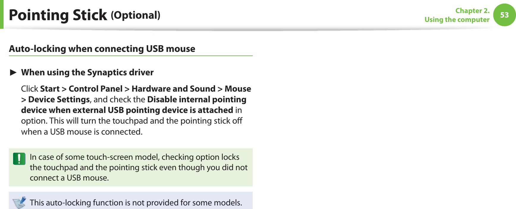 53Chapter 2. Using the computerPointing Stick (Optional)Auto-locking when connecting USB mouse► When using the Synaptics driver Click Start &gt; Control Panel &gt; Hardware and Sound &gt; Mouse &gt; Device Settings, and check the Disable internal pointing device when external USB pointing device is attached in option. This will turn the touchpad and the pointing stick oﬀ  when a USB mouse is connected. In case of some touch-screen model, checking option locks the touchpad and the pointing stick even though you did not connect a USB mouse. This auto-locking function is not provided for some models.