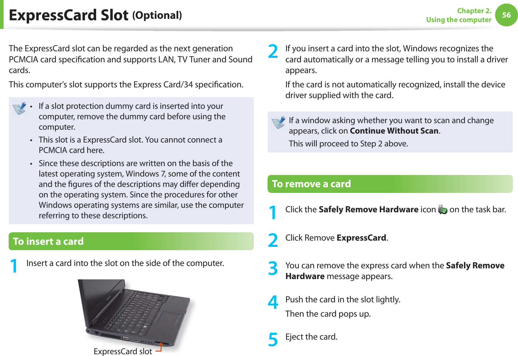 56Chapter 2. Using the computer  ExpressCard  Slot  (Optional)The ExpressCard slot can be regarded as the next generation PCMCIA card speciﬁ cation and supports LAN, TV Tuner and Sound cards.This computer’s slot supports the Express Card/34 speciﬁ cation.If a slot protection dummy card is inserted into your t computer, remove the dummy card before using the computer.This slot is a ExpressCard slot. You cannot connect a t PCMCIA card here.Since these descriptions are written on the basis of the t latest operating system, Windows 7, some of the content and the ﬁ gures of the descriptions may diﬀ er depending on the operating system. Since the procedures for other Windows operating systems are similar, use the computer referring to these descriptions.To insert a card1  Insert a card into the slot on the side of the computer.ExpressCard slot2  If you insert a card into the slot, Windows recognizes the card automatically or a message telling you to install a driver appears.If the card is not automatically recognized, install the device driver supplied with the card.If a window asking whether you want to scan and change appears, click on Continue Without Scan.This will proceed to Step 2 above.To remove a card1 Click the Safely Remove Hardware icon   on the task bar.2 Click Remove ExpressCard.3  You can remove the express card when the Safely Remove Hardware message appears.4  Push the card in the slot lightly.Then the card pops up.5  Eject the card.