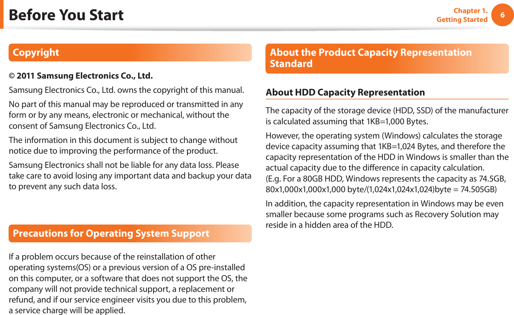 6Chapter 1. Getting StartedBefore You StartCopyright© 2011 Samsung Electronics Co., Ltd.Samsung Electronics Co., Ltd. owns the copyright of this manual.No part of this manual may be reproduced or transmitted in any form or by any means, electronic or mechanical, without the consent of Samsung Electronics Co., Ltd. The information in this document is subject to change without notice due to improving the performance of the product.Samsung Electronics shall not be liable for any data loss. Please take care to avoid losing any important data and backup your data to prevent any such data loss.Precautions for Operating System SupportIf a problem occurs because of the reinstallation of other operating systems(OS) or a previous version of a OS pre-installed on this computer, or a software that does not support the OS, the company will not provide technical support, a replacement or refund, and if our service engineer visits you due to this problem, a service charge will be applied.About the Product Capacity Representation StandardAbout HDD Capacity RepresentationThe capacity of the storage device (HDD, SSD) of the manufacturer is calculated assuming that 1KB=1,000 Bytes.However, the operating system (Windows) calculates the storage device capacity assuming that 1KB=1,024 Bytes, and therefore the capacity representation of the HDD in Windows is smaller than the actual capacity due to the diﬀerence in capacity calculation.  (E.g. For a 80GB HDD, Windows represents the capacity as 74.5GB, 80x1,000x1,000x1,000 byte/(1,024x1,024x1,024)byte = 74.505GB)In addition, the capacity representation in Windows may be even smaller because some programs such as Recovery Solution may reside in a hidden area of the HDD.