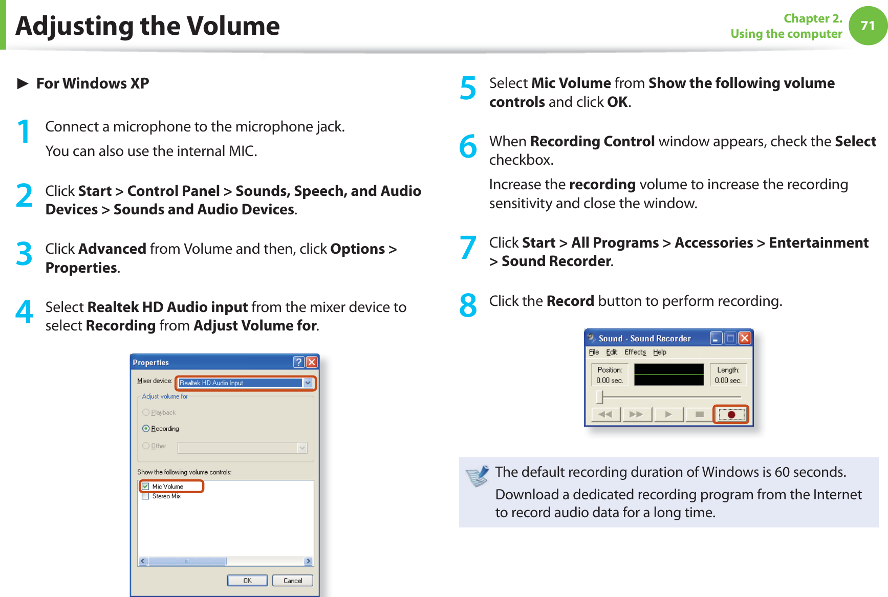71Chapter 2. Using the computer► For Windows XP1  Connect a microphone to the microphone jack.You can also use the internal MIC.2 Click Start &gt; Control Panel &gt; Sounds, Speech, and Audio Devices &gt; Sounds and Audio Devices.3 Click Advanced from Volume and then, click Options &gt; Properties.4 Select Realtek HD Audio input from the mixer device to select Recording from Adjust Volume for.5 Select Mic Volume from Show the following volume controls and click OK.6 When Recording Control window appears, check the Select checkbox.Increase the recording volume to increase the recording sensitivity and close the window.7 Click Start &gt; All Programs &gt; Accessories &gt; Entertainment &gt; Sound Recorder.8 Click the Record button to perform recording.The default recording duration of Windows is 60 seconds.Download a dedicated recording program from the Internet to record audio data for a long time.Adjusting the Volume