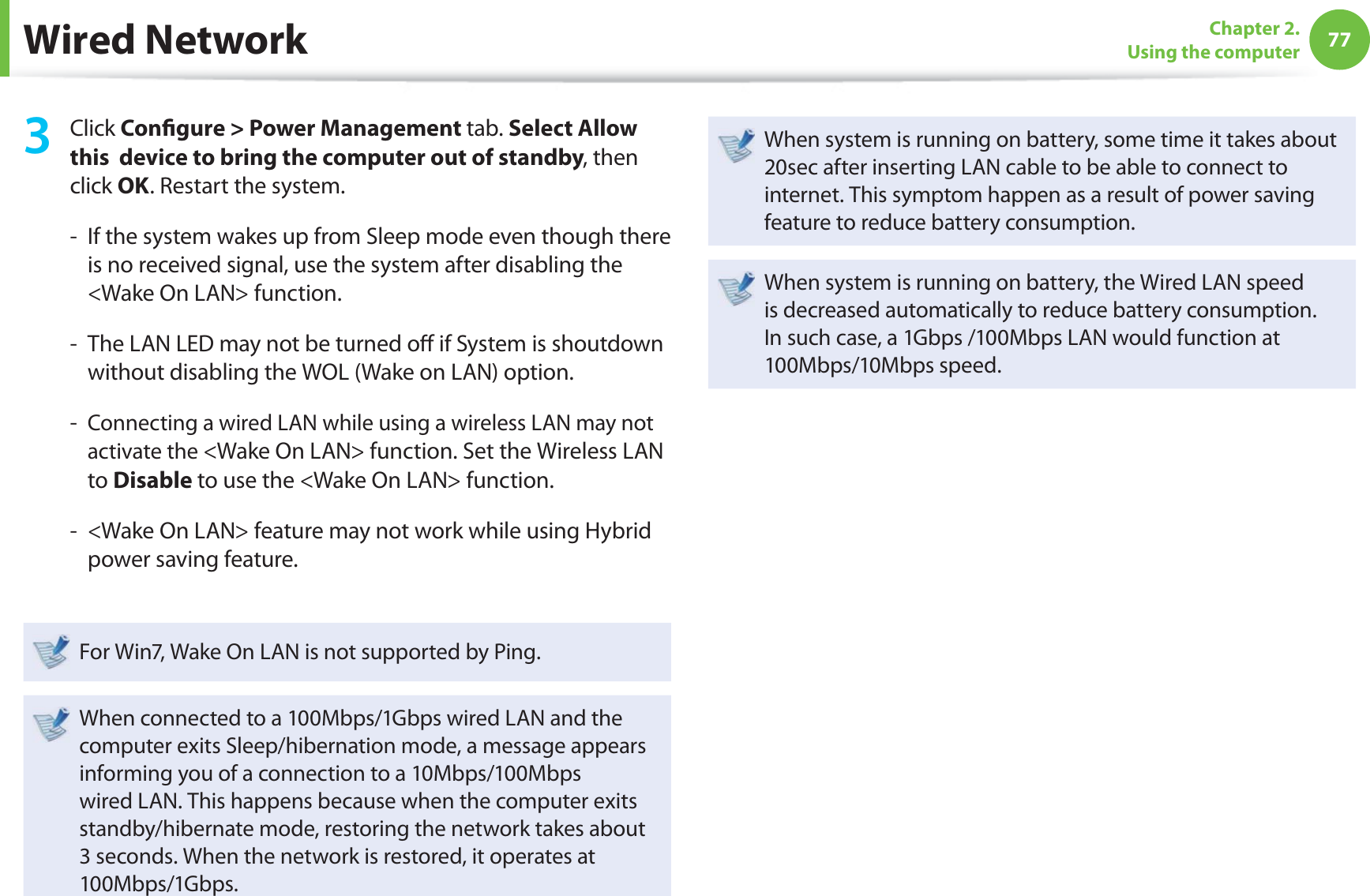 77Chapter 2. Using the computerWired Network3 Click Conﬁ gure &gt; Power Management tab. Select Allow this  device to bring the computer out of standby, then click OK. Restart the system.-   If the system wakes up from Sleep mode even though there is no received signal, use the system after disabling the &lt;Wake On LAN&gt; function.-   The LAN LED may not be turned oﬀ  if System is shoutdown without disabling the WOL (Wake on LAN) option.-   Connecting a wired LAN while using a wireless LAN may not activate the &lt;Wake On LAN&gt; function. Set the Wireless LAN to Disable to use the &lt;Wake On LAN&gt; function.-   &lt;Wake On LAN&gt; feature may not work while using Hybrid power saving feature. For Win7, Wake On LAN is not supported by Ping.When connected to a 100Mbps/1Gbps wired LAN and the computer exits Sleep/hibernation mode, a message appears informing you of a connection to a 10Mbps/100Mbps wired LAN. This happens because when the computer exits standby/hibernate mode, restoring the network takes about 3 seconds. When the network is restored, it operates at 100Mbps/1Gbps.When system is running on battery, some time it takes about 20sec after inserting LAN cable to be able to connect to internet. This symptom happen as a result of power saving feature to reduce battery consumption.When system is running on battery, the Wired LAN speed is decreased automatically to reduce battery consumption. In such case, a 1Gbps /100Mbps LAN would function at 100Mbps/10Mbps speed.