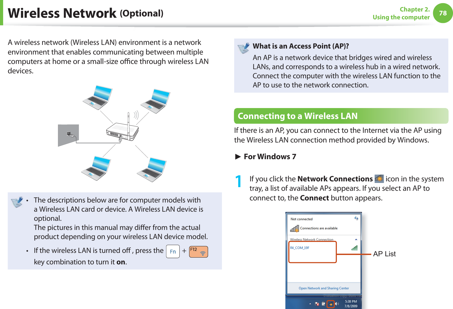 78Chapter 2. Using the computerA wireless network (Wireless LAN) environment is a network environment that enables communicating between multiple computers at home or a small-size oﬃ  ce through wireless LAN devices.The descriptions below are for computer models with t a Wireless LAN card or device. A Wireless LAN device is optional.The pictures in this manual may diﬀ er from the actual product depending on your wireless LAN device model.If the wireless LAN is turned oﬀ  , press the t  +   key combination to turn it on.What is an Access Point ( AP)?An AP is a network device that bridges wired and wireless LANs, and corresponds to a wireless hub in a wired network. Connect the computer with the wireless LAN function to the AP to use to the network connection.Connecting to a Wireless LANIf there is an AP, you can connect to the Internet via the AP using the Wireless LAN connection method provided by Windows.► For Windows 71  If you click the Network Connections  icon in the system tray, a list of available APs appears. If you select an AP to connect to, the Connect button appears.AP List Wireless  Network  (Optional)