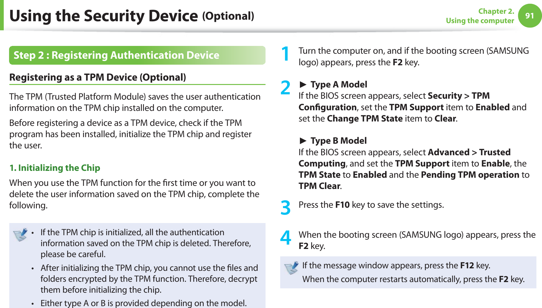 91Chapter 2. Using the computerUsing the Security Device (Optional)Step 2 : Registering Authentication Device Registering as a TPM Device (Optional)The TPM (Trusted Platform Module) saves the user authentication information on the TPM chip installed on the computer.Before registering a device as a TPM device, check if the TPM program has been installed, initialize the TPM chip and register the user.1. Initializing the Chip When you use the TPM function for the ﬁ rst time or you want to delete the user information saved on the TPM chip, complete the following.If the TPM chip is initialized, all the authentication t information saved on the TPM chip is deleted. Therefore, please be careful.After initializing the TPM chip, you cannot use the ﬁ les and t folders encrypted by the TPM function. Therefore, decrypt them before initializing the chip.Either type A or B is provided depending on the model. t 1  Turn the computer on, and if the booting screen (SAMSUNG logo) appears, press the F2 key. ► Type A ModelIf the BIOS screen appears, select Security &gt; TPM Conﬁ guration, set the TPM Support item to Enabled and set the Change TPM State item to Clear. ► Type B ModelIf the BIOS screen appears, select Advanced &gt; Trusted Computing, and set the TPM Support item to Enable, the TPM State to Enabled and the Pending TPM operation to TPM Clear.3 Press the F10 key to save the settings.4  When the booting screen (SAMSUNG logo) appears, press the F2 key.If the message window appears, press the F12 key. When the computer restarts automatically, press the F2 key.