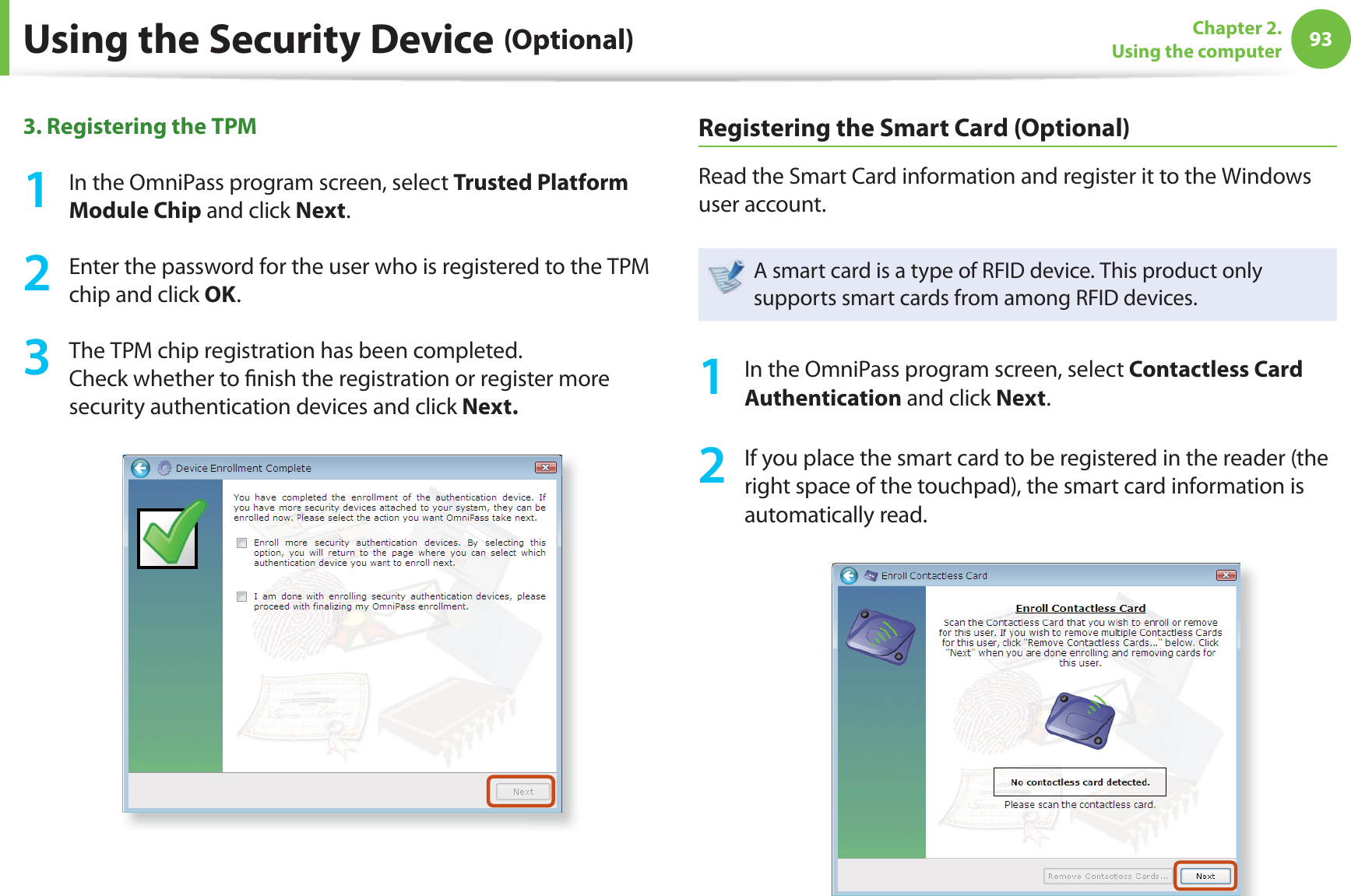 93Chapter 2. Using the computer3. Registering the TPM 1  In the OmniPass program screen, select Trusted Platform Module Chip and click Next. 2  Enter the password for the user who is registered to the TPM chip and click OK.3  The TPM chip registration has been completed.Check whether to ﬁ nish the registration or register more security authentication devices and click Next.Registering the Smart Card (Optional)Read the Smart Card information and register it to the Windows user account. A smart card is a type of RFID device. This product only supports smart cards from among RFID devices.1  In the OmniPass program screen, select Contactless Card Authentication and click Next.2  If you place the smart card to be registered in the reader (the right space of the touchpad), the smart card information is automatically read. Using the Security Device (Optional)