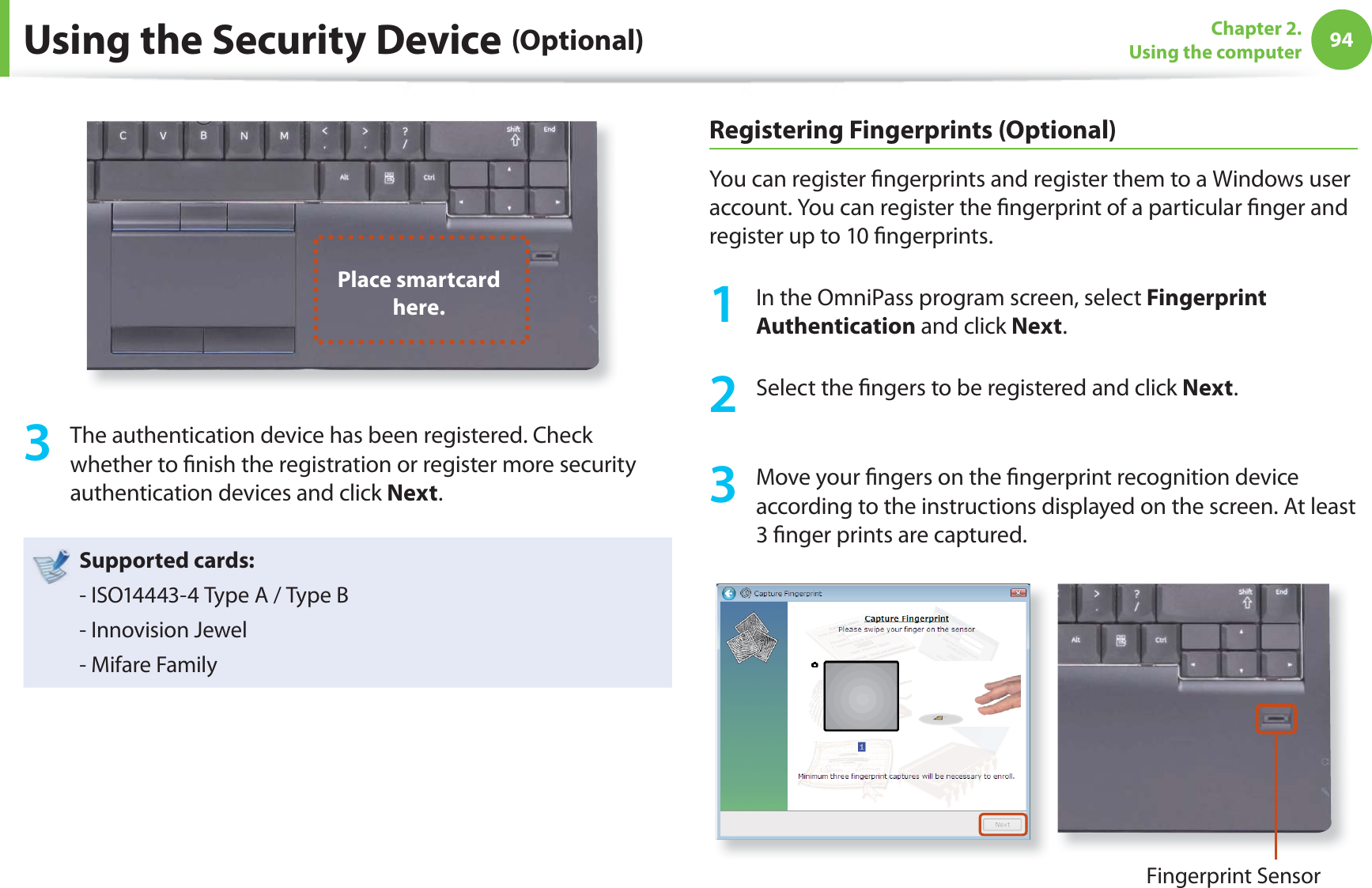 94Chapter 2. Using the computerUsing the Security Device (Optional)Place smartcard here. 3  The authentication device has been registered. Check whether to ﬁ nish the registration or register more security authentication devices and click Next.Supported cards:- ISO14443-4 Type A / Type B- Innovision Jewel- Mifare FamilyRegistering Fingerprints (Optional)You can register ﬁ ngerprints and register them to a Windows user account. You can register the ﬁ ngerprint of a particular ﬁ nger and register up to 10 ﬁ ngerprints.1  In the OmniPass program screen, select Fingerprint Authentication and click Next.2  Select the ﬁ ngers to be registered and click Next.3  Move your ﬁ ngers on the ﬁ ngerprint recognition device according to the instructions displayed on the screen. At least 3 ﬁ nger prints are captured.Fingerprint Sensor 