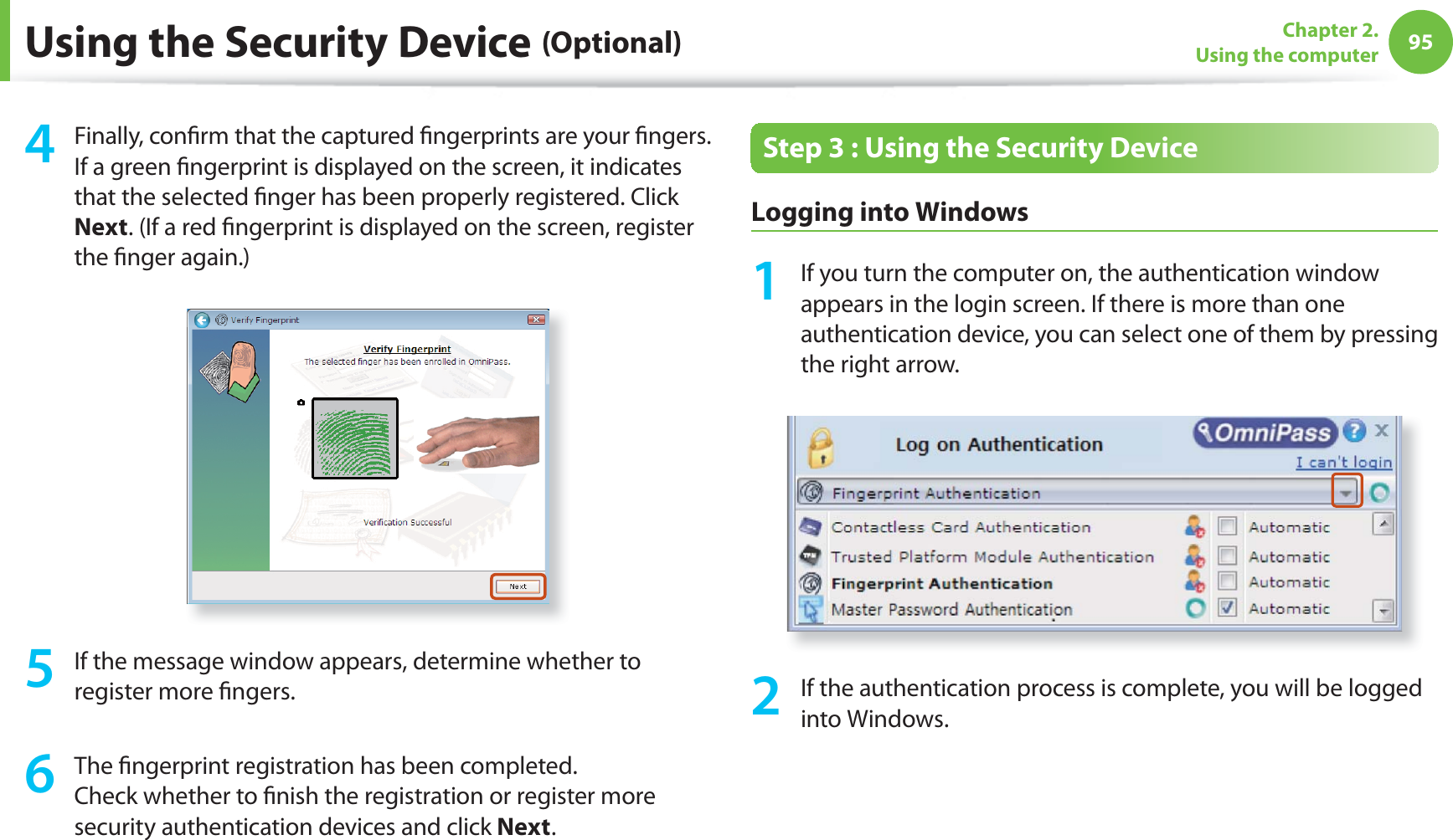 95Chapter 2. Using the computerUsing the Security Device (Optional)4 Finally, conﬁ rm that the captured ﬁ ngerprints are your ﬁ ngers.  If a green ﬁ ngerprint is displayed on the screen, it indicates that the selected ﬁ nger has been properly registered. Click Next. (If a red ﬁ ngerprint is displayed on the screen, register the ﬁ nger again.)5  If the message window appears, determine whether to register more ﬁ ngers.6 The ﬁ ngerprint registration has been completed. Check whether to ﬁ nish the registration or register more security authentication devices and click Next.Step 3 : Using the Security Device Logging into Windows1  If you turn the computer on, the authentication window appears in the login screen. If there is more than one authentication device, you can select one of them by pressing the right arrow. 2  If the authentication process is complete, you will be logged into Windows.