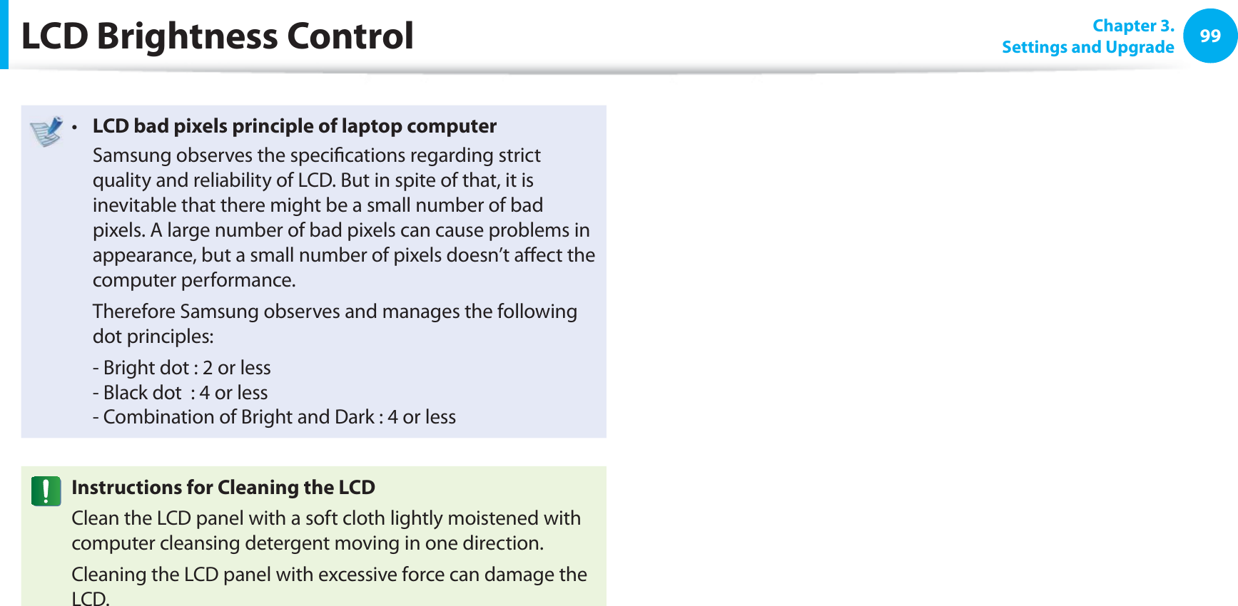 99 Chapter  3.Settings and UpgradeLCD Brightness ControlLCD bad pixels principle of laptop computert   Samsung observes the speciﬁ cations regarding strict quality and reliability of LCD. But in spite of that, it is inevitable that there might be a small number of bad pixels. A large number of bad pixels can cause problems in appearance, but a small number of pixels doesn’t aﬀ ect the computer performance.  Therefore Samsung observes and manages the following dot principles:  - Bright dot : 2 or less- Black dot  : 4 or less- Combination of Bright and Dark : 4 or lessInstructions for Cleaning the LCDClean the LCD panel with a soft cloth lightly moistened with computer cleansing detergent moving in one direction. Cleaning the LCD panel with excessive force can damage the LCD.