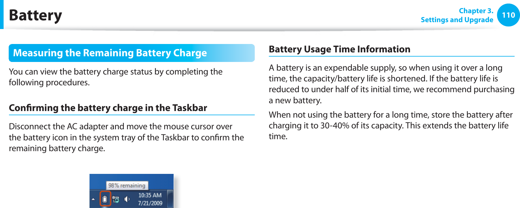 110 Chapter  3.Settings and UpgradeBatteryMeasuring the Remaining Battery ChargeYou can view the battery charge status by completing the following procedures.Conﬁ rming the battery charge in the TaskbarDisconnect the AC adapter and move the mouse cursor over the battery icon in the system tray of the Taskbar to conﬁ rm the remaining battery charge.Battery Usage Time InformationA battery is an expendable supply, so when using it over a long time, the capacity/battery life is shortened. If the battery life is reduced to under half of its initial time, we recommend purchasing a new battery.When not using the battery for a long time, store the battery after charging it to 30-40% of its capacity. This extends the battery life time.
