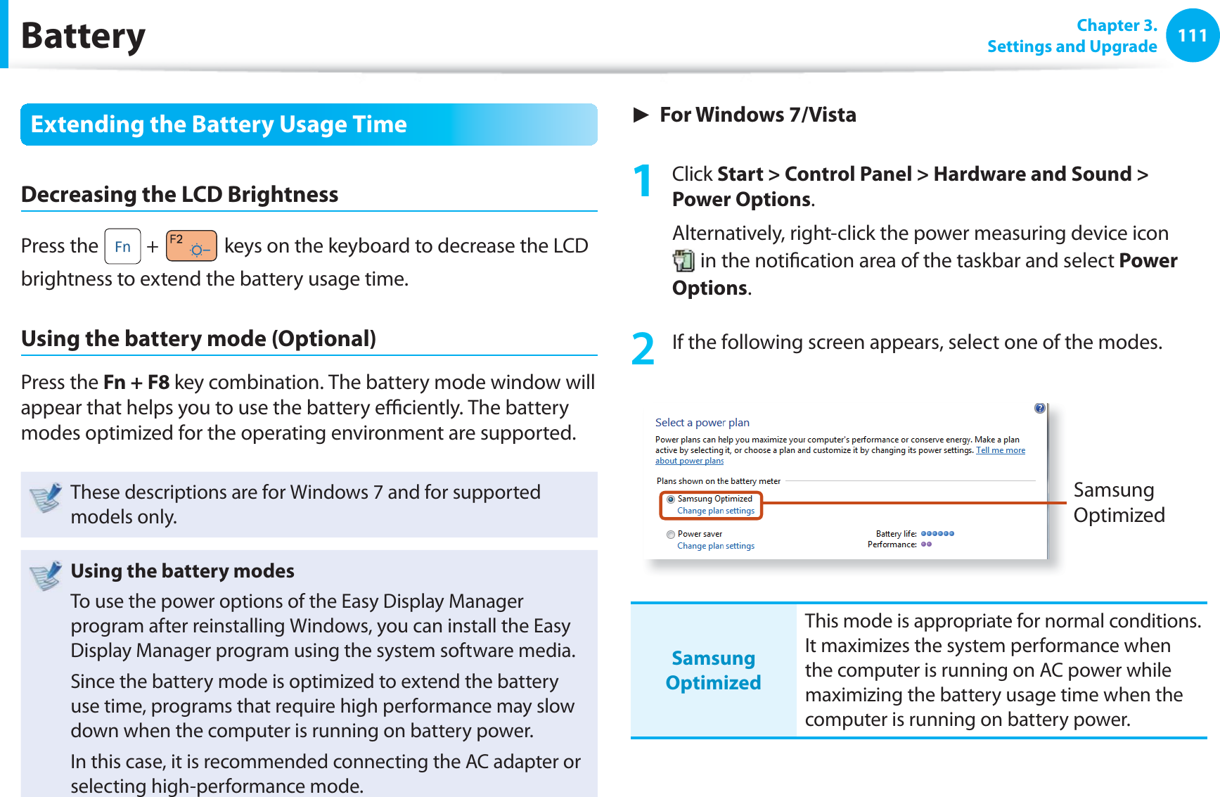 111 Chapter  3.Settings and UpgradeBatteryExtending the Battery Usage TimeDecreasing the LCD BrightnessPress the   +   keys on the keyboard to decrease the LCD brightness to extend the battery usage time.Using the battery mode (Optional)Press the Fn + F8 key combination. The battery mode window will appear that helps you to use the battery eﬃ  ciently. The battery modes optimized for the operating environment are supported.These descriptions are for Windows 7 and for supported models only.Using the battery modesTo use the power options of the Easy Display Manager program after reinstalling Windows, you can install the Easy Display Manager program using the system software media.Since the battery mode is optimized to extend the battery use time, programs that require high performance may slow down when the computer is running on battery power.In this case, it is recommended connecting the AC adapter or selecting high-performance mode.► For Windows 7/Vista1 Click Start &gt; Control Panel &gt; Hardware and Sound &gt; Power Options.Alternatively, right-click the power measuring device icon  in the notiﬁ cation area of the taskbar and select Power Options.2  If the following screen appears, select one of the modes.Samsung OptimizedSamsung OptimizedThis mode is appropriate for normal conditions. It maximizes the system performance when the computer is running on AC power while maximizing the battery usage time when the computer is running on battery power.