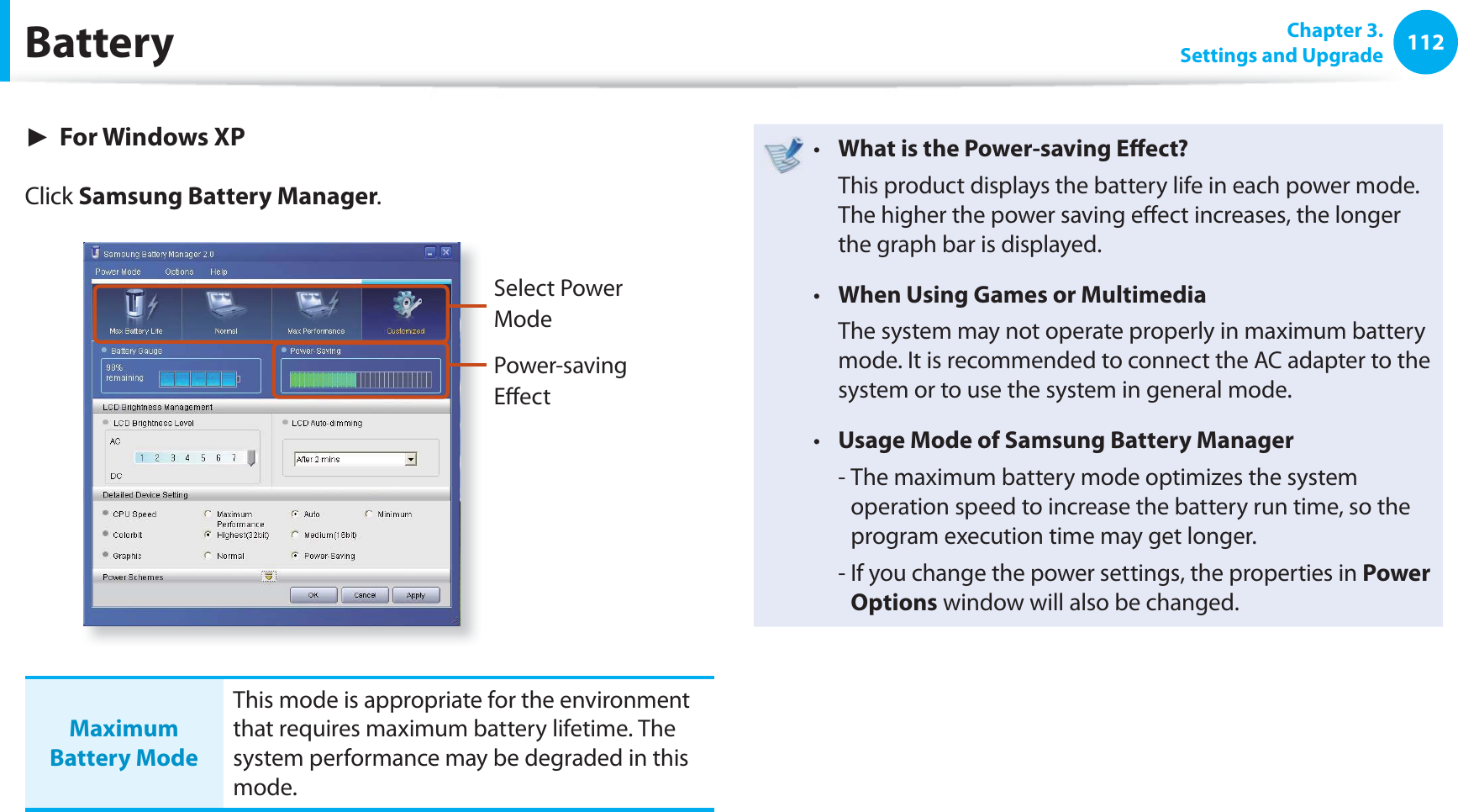 112 Chapter  3.Settings and UpgradeBattery► For Windows XPClick Samsung Battery Manager.Select Power ModePower-saving Eﬀ ectMaximum Battery ModeThis mode is appropriate for the environment that requires maximum battery lifetime. The system performance may be degraded in this mode.What is the Power-saving Eﬀ ect?t   This product displays the battery life in each power mode. The higher the power saving eﬀ ect increases, the longer the graph bar is displayed.When Using Games or Multimediat   The system may not operate properly in maximum battery mode. It is recommended to connect the AC adapter to the system or to use the system in general mode.Usage Mode of Samsung Battery Managert   -  The maximum battery mode optimizes the system operation speed to increase the battery run time, so the program execution time may get longer.  -  If you change the power settings, the properties in Power Options window will also be changed.