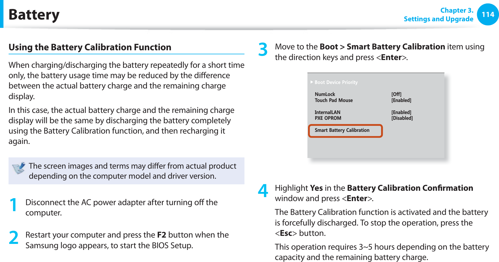 114 Chapter  3.Settings and UpgradeBatteryUsing the Battery Calibration FunctionWhen charging/discharging the battery repeatedly for a short time only, the battery usage time may be reduced by the diﬀ erence between the actual battery charge and the remaining charge display.In this case, the actual battery charge and the remaining charge display will be the same by discharging the battery completely using the Battery Calibration function, and then recharging it again.The screen images and terms may diﬀ er from actual product depending on the computer model and driver version.1  Disconnect the AC power adapter after turning oﬀ  the computer.2  Restart your computer and press the F2 button when the Samsung logo appears, to start the BIOS Setup.3  Move to the Boot &gt; Smart Battery Calibration item using the direction keys and press &lt;Enter&gt;.0WO.QEM =1HH?6QWEJ2CF/QWUG =&apos;PCDNGF?+PVGTPCN.#0 =&apos;PCDNGF?2:&apos;1241/ =&amp;KUCDNGF?5OCTV$CVVGT[%CNKDTCVKQP4 Highlight Yes in the Battery Calibration Conﬁ rmation window and press &lt;Enter&gt;.The Battery Calibration function is activated and the battery is forcefully discharged. To stop the operation, press the &lt;Esc&gt; button.This operation requires 3~5 hours depending on the battery capacity and the remaining battery charge.