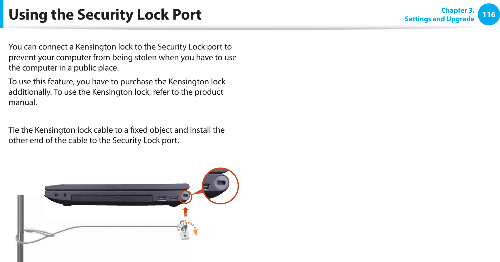 116Chapter 3. Settings and UpgradeUsing the Security Lock PortYou can connect a Kensington lock to the Security Lock port to prevent your computer from being stolen when you have to use the computer in a public place.To use this feature, you have to purchase the Kensington lock additionally. To use the Kensington lock, refer to the product manual.Tie the Kensington lock cable to a ﬁxed object and install the other end of the cable to the Security Lock port.