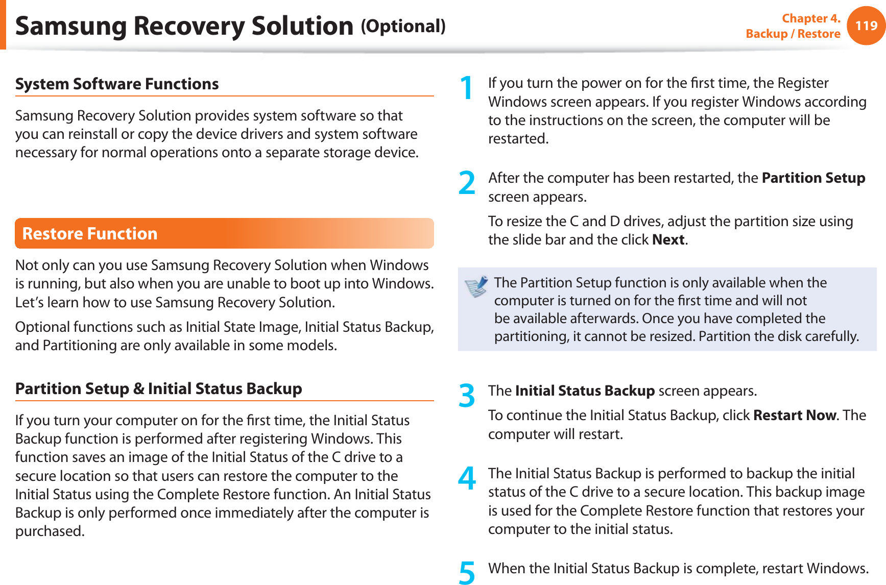 119Chapter 4.  Backup / RestoreSystem Software FunctionsSamsung Recovery Solution provides system software so that you can reinstall or copy the device drivers and system software necessary for normal operations onto a separate storage device.Restore FunctionNot only can you use Samsung Recovery Solution when Windows is running, but also when you are unable to boot up into Windows. Let’s learn how to use Samsung Recovery Solution.Optional functions such as Initial State Image, Initial Status Backup, and Partitioning are only available in some models.Partition Setup &amp; Initial Status BackupIf you turn your computer on for the ﬁ rst time, the Initial Status Backup function is performed after registering Windows. This function saves an image of the Initial Status of the C drive to a secure location so that users can restore the computer to the Initial Status using the Complete Restore function. An Initial Status Backup is only performed once immediately after the computer is purchased.1  If you turn the power on for the ﬁ rst time, the Register Windows screen appears. If you register Windows according to the instructions on the screen, the computer will be restarted.2  After the computer has been restarted, the Partition Setup screen appears. To resize the C and D drives, adjust the partition size using the slide bar and the click Next.The Partition Setup function is only available when the computer is turned on for the ﬁ rst time and will not be available afterwards. Once you have completed the partitioning, it cannot be resized. Partition the disk carefully.3 The Initial Status Backup screen appears. To continue the Initial Status Backup, click Restart Now. The computer will restart.4  The Initial Status Backup is performed to backup the initial status of the C drive to a secure location. This backup image is used for the Complete Restore function that restores your computer to the initial status.5  When the Initial Status Backup is complete, restart Windows.Samsung Recovery Solution (Optional)