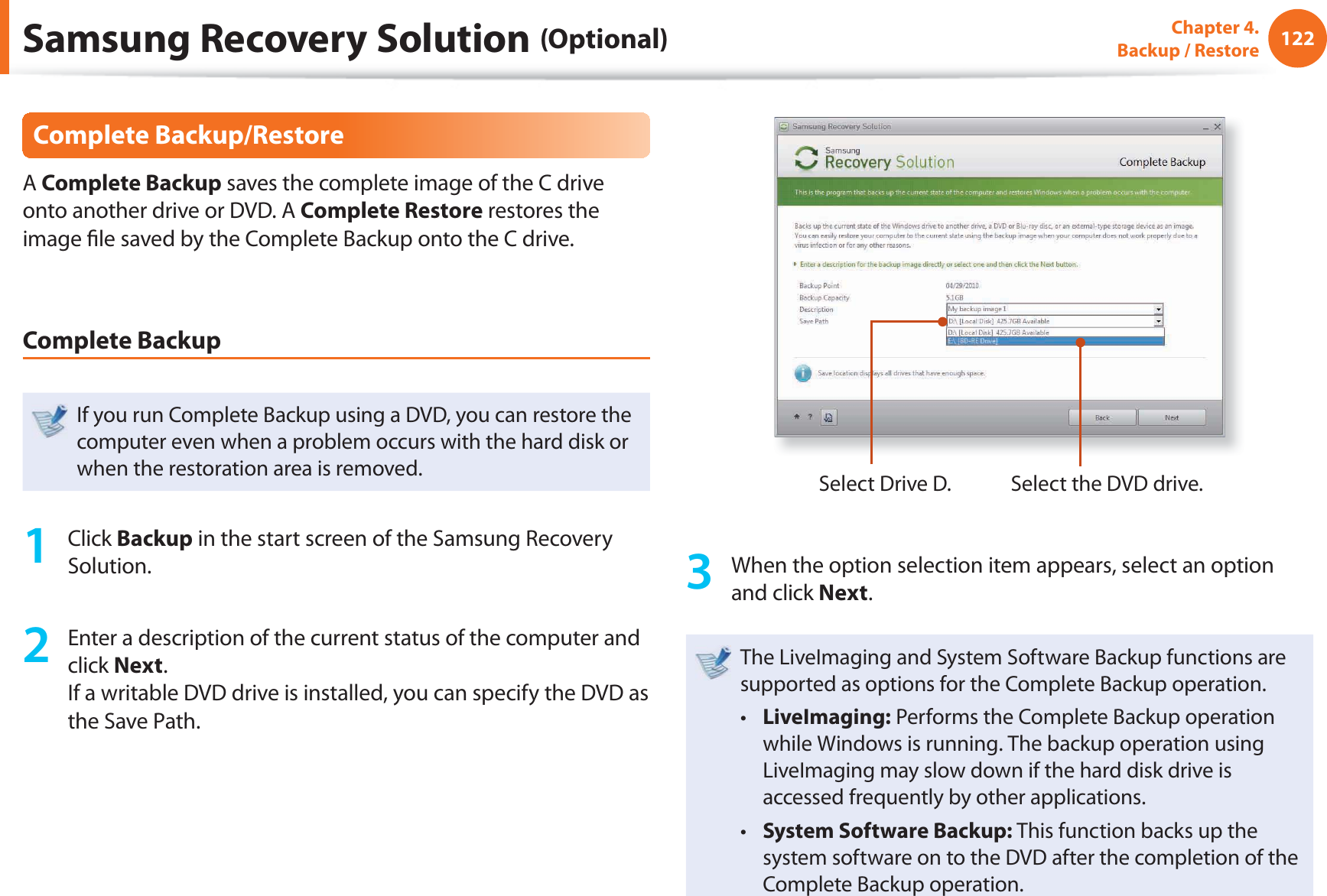 122Chapter 4.  Backup / RestoreComplete Backup/RestoreA Complete Backup saves the complete image of the C drive onto another drive or DVD. A Complete Restore restores the image ﬁ le saved by the Complete Backup onto the C drive.Complete BackupIf you run Complete Backup using a DVD, you can restore the computer even when a problem occurs with the hard disk or when the restoration area is removed.1 Click Backup in the start screen of the Samsung Recovery Solution.2  Enter a description of the current status of the computer and click Next.If a writable DVD drive is installed, you can specify the DVD as the Save Path.Select Drive D. Select the DVD drive.3  When the option selection item appears, select an option and click Next.The LiveImaging and System Software Backup functions are supported as options for the Complete Backup operation.LiveImaging:t   Performs the Complete Backup operation while Windows is running. The backup operation using LiveImaging may slow down if the hard disk drive is accessed frequently by other applications.System Software Backup: t  This function backs up the system software on to the DVD after the completion of the Complete Backup operation.Samsung Recovery Solution (Optional)